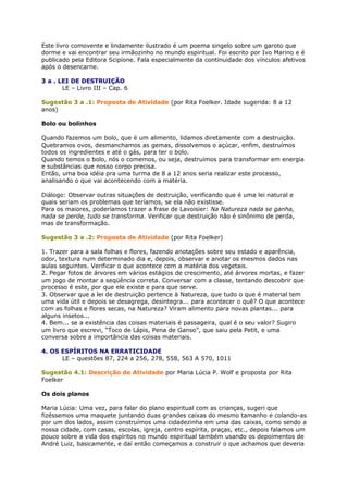 Este livro comovente e lindamente ilustrado é um poema singelo sobre um garoto que
dorme e vai encontrar seu irmãozinho no mundo espiritual. Foi escrito por Ivo Marino e é
publicado pela Editora Scipíone. Fala especialmente da continuidade dos vínculos afetivos
após o desencarne.
3 a . LEI DE DESTRUIÇÃO
LE – Livro III – Cap. 6
Sugestão 3 a .1: Proposta de Atividade (por Rita Foelker. Idade sugerida: 8 a 12
anos)
Bolo ou bolinhos
Quando fazemos um bolo, que é um alimento, lidamos diretamente com a destruição.
Quebramos ovos, desmanchamos as gemas, dissolvemos o açúcar, enfim, destruímos
todos os ingredientes e até o gás, para ter o bolo.
Quando temos o bolo, nós o comemos, ou seja, destruímos para transformar em energia
e substâncias que nosso corpo precisa.
Então, uma boa idéia pra uma turma de 8 a 12 anos seria realizar este processo,
analisando o que vai acontecendo com a matéria.
Diálogo: Observar outras situações de destruição, verificando que é uma lei natural e
quais seriam os problemas que teríamos, se ela não existisse.
Para os maiores, poderíamos trazer a frase de Lavoisier: Na Natureza nada se ganha,
nada se perde, tudo se transforma. Verificar que destruição não é sinônimo de perda,
mas de transformação.
Sugestão 3 a .2: Proposta de Atividade (por Rita Foelker)
1. Trazer para a sala folhas e flores, fazendo anotações sobre seu estado e aparência,
odor, textura num determinado dia e, depois, observar e anotar os mesmos dados nas
aulas seguintes. Verificar o que acontece com a matéria dos vegetais.
2. Pegar fotos de árvores em vários estágios de crescimento, até árvores mortas, e fazer
um jogo de montar a seqüência correta. Conversar com a classe, tentando descobrir que
processo é este, por que ele existe e para que serve.
3. Observar que a lei de destruição pertence à Natureza, que tudo o que é material tem
uma vida útil e depois se desagrega, desintegra... para acontecer o quê? O que acontece
com as folhas e flores secas, na Natureza? Viram alimento para novas plantas... para
alguns insetos...
4. Bem... se a existência das coisas materiais é passageira, qual é o seu valor? Sugiro
um livro que escrevi, “Toco de Lápis, Pena de Ganso”, que saiu pela Petit, e uma
conversa sobre a importância das coisas materiais.
4. OS ESPÍRITOS NA ERRATICIDADE
LE – questões 87, 224 a 256, 278, 558, 563 A 570, 1011
Sugestão 4.1: Descrição de Atividade por Maria Lúcia P. Wolf e proposta por Rita
Foelker
Os dois planos
Maria Lúcia: Uma vez, para falar do plano espiritual com as crianças, sugeri que
fizéssemos uma maquete juntando duas grandes caixas do mesmo tamanho e colando-as
por um dos lados, assim construímos uma cidadezinha em uma das caixas, como sendo a
nossa cidade, com casas, escolas, igreja, centro espírita, praças, etc., depois falamos um
pouco sobre a vida dos espíritos no mundo espiritual também usando os depoimentos de
André Luiz, basicamente, e daí então começamos a construir o que achamos que deveria
 