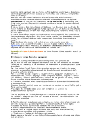 existir no plano espiritual, e de que forma, ao final pudemos concluir que os dois planos
são muito parecidos em muitas coisas e que realmente a vida continua... sem grandes
saltos ou mudanças.
Rita: Sua idéia para o tema da semana é muito interessante. Posso contribuir?
Nossa seqüência de temas vai seguindo uma linha de pensamento que é a seguinte:
Imortalidade: os Espíritos têm vida infinita; Lei de Destruição: a matéria tem vida
finita. Muito bem, se o Espírito vive mais que a matéria, o que ele faz quando não está
ligado a ela?
Creio que entre os dois momentos da atividade que você descreve, o da construção do
mundo material e o da construção do mundo espiritual, cabe um diálogo e uma reflexão:
de que os Espíritos que não têm mais corpo precisam? Qual é a diferença entre a vida lá
e a vida aqui?
E a partir deste diálogo surgiria um projeto para o mundo espiritual. Será que todos os
Espíritos vivem do mesmo jeito? Será que o tipo de vida dos Esp. Superiores é diferente
do dos Esp. Inferiores? Será que todos eles precisam de um lugar determinado pra
morar?
Dependendo da faixa etária, você poderia propor uma pesquisa sobre isto.
Outra idéia: se o educador tiver usado os bonecos de papel no tema da Lei de
Igualdade (proposta da Ana Lúcia), ele pode fazer estes bonecos andarem “de
roupinha” na caixa de baixo e “sem roupinha” na caixa de cima.
Sugestão 4.2: Descrição de Atividade por Jaime Togores (Idade sugerida: a partir de
12 anos)
Erraticidade: tempo de avaliar e preparar
1. Pedir aos jovens para relatarem (escreverem) com é o dia (a rotina) do
pai, da mãe e a dele, com o objetivo de observar que há um momento de atividade
(na escola, no trabalho) e um momento de refazimento e preparação (casa) para
a atividade.
Ex.: Para o aluno (casa): fazer a lição, pesquisar, estudar, ver o horário das aulas,
selecionar o material correto para aquele dia de aula (segundo as matérias do dia),
preparar o uniforme, lanche.
Para o pai/mãe (casa): preparar a roupa/uniforme, pesquisar, estudar/curso de
aperfeiçoamento, pesquisa de preço, contas, compra de material, preparar o lanche
(ou marmita), comprar passe de ônibus, verificar se há gasolina no carro, refletir
no que ocorreu e no que poderá fazer no dia seguinte.
2. Comparar atividades entre casa-escola/trabalho com atividades como Espíritos na
erraticidade-Terra.
Atividade (escola/trabalho): pode ser comparada ao período em que o Espírito está a
Terra (reencarnado).
Preparação da atividade(casa): pode ser comparada ao período na
erraticidade/mundo espiritual.
Obs: Os Espíritos da Codificação chegaram a comparar a "encarnação" como um "dia
de trabalho", sabemos que esse dia "começa e termina" na espiritualidade, com
atividades e avaliações.
3. Fazê-los observar, através das suas anotações, que muitas ações feitas em casa são
parecidas ou iguais as que desempenhamos na escola/trabalho. E muitas ações
realizadas no mundo espiritual são realizadas na Terra e vice-versa.
4. Prática: Propor uma atividade como festa de aniversariantes do mês.
Atividade como a compra de pão de forma, frios, leite, ovos no supermercado;
preparação dos sanduíches, bolo e doces na cozinha.
...E finalmente, a "realização" da festa em outro espaço.
Depois apura-se (analisa) se tudo foi bem feito e, depois, faz-se a limpeza para colocar
tudo em ordem.
 