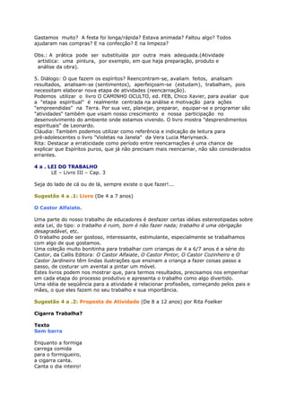 Gastamos muito? A festa foi longa/rápida? Estava animada? Faltou algo? Todos
ajudaram nas compras? E na confecção? E na limpeza?
Obs.: A prática pode ser substituída por outra mais adequada.(Atividade
artística: uma pintura, por exemplo, em que haja preparação, produto e
análise da obra).
5. Diálogo: O que fazem os espíritos? Reencontram-se, avaliam feitos, analisam
resultados, analisam-se (sentimentos), aperfeiçoam-se (estudam), trabalham, pois
necessitam elaborar nova etapa de atividades (reencarnação).
Podemos utilizar o livro O CAMINHO OCULTO, ed. FEB, Chico Xavier, para avaliar que
a "etapa espiritual" é realmente centrada na análise e motivação para ações
"empreendidas" na Terra. Por sua vez, planejar, preparar, equipar-se e programar são
"atividades" também que visam nosso crescimento e nossa participação no
desenvolvimento do ambiente onde estamos vivendo. O livro mostra "desprendimentos
espirituais" de Leonardo.
Cláudia: Também podemos utilizar como referência e indicação de leitura para
pré-adolescentes o livro "Violetas na Janela" da Vera Lucia Mariynseck.
Rita: Destacar a erraticidade como período entre reencarnações é uma chance de
explicar que Espíritos puros, que já não precisam mais reencarnar, não são considerados
errantes.
4 a . LEI DO TRABALHO
LE – Livro III – Cap. 3
Seja do lado de cá ou de lá, sempre existe o que fazer!...
Sugestão 4 a .1: Livro (De 4 a 7 anos)
O Castor Alfaiate.
Uma parte do nosso trabalho de educadores é desfazer certas idéias estereotipadas sobre
esta Lei, do tipo: o trabalho é ruim, bom é não fazer nada; trabalho é uma obrigação
desagradável, etc.
O trabalho pode ser gostoso, interessante, estimulante, especialmente se trabalhamos
com algo de que gostamos.
Uma coleção muito bonitinha para trabalhar com crianças de 4 a 6/7 anos é a série do
Castor, da Callis Editora: O Castor Alfaiate, O Castor Pintor, O Castor Cozinheiro e O
Castor Jardineiro têm lindas ilustrações que ensinam a criança a fazer coisas passo a
passo, de costurar um avental a pintar um móvel.
Estes livros podem nos mostrar que, para termos resultados, precisamos nos empenhar
em cada etapa do processo produtivo e apresenta o trabalho como algo divertido.
Uma idéia de seqüência para a atividade é relacionar profissões, começando pelos pais e
mães, o que eles fazem no seu trabalho e sua importância.
Sugestão 4 a .2: Proposta de Atividade (De 8 a 12 anos) por Rita Foelker
Cigarra Trabalha?
Texto
Sem barra
Enquanto a formiga
carrega comida
para o formigueiro,
a cigarra canta.
Canta o dia inteiro!
 