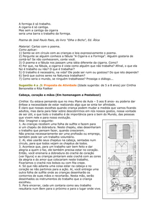 A formiga é só trabalho.
A cigarra é só cantiga.
Mas sem a cantiga da cigarra
seria uma barra o trabalho da formiga.
Poema de José Paulo Paes, do livro "Olha o Bicho", Ed. Ática
Material: Cartaz com o poema.
Como aplicar:
1) Sente-se em círculo com as crianças e leia expressivamente o poema.
2) Pergunte se alguém conhece a fábula "A Cigarra e a Formiga". Alguém gostaria de
contá-la? Se não conhecerem, conte você.
3) O poema e a fábula nos passam uma idéia diferente da cigarra. Como?
4) Por que, na fábula, a cigarra é vista como alguém que não trabalha? Afinal, o que ela
faz é trabalho ou não? O que é trabalhar?
5) O trabalho é necessário, na vida? Ele pode ser ruim ou gostoso? Do que isto depende?
6) Será que outros seres na Natureza trabalham?
7) Como seria o mundo, se ninguém trabalhasse? Prossiga o diálogo...
Sugestão 4 a .3: Proposta de Atividade (Idade sugerida: de 5 a 8 anos) por Cinthia
Bersonette e Rita Foelker
Cabeça, coração e mãos (Em homenagem a Pestalozzi)
Cinthia: Eu estava pensando que no meu Plano de Aula – 5 aos 8 anos- eu poderia dar
ênfase a necessidade de estar realizando algo que se sinta ter afinidade.
È claro que nossas escolhas quando criança podem mudar a medida que vamos ficando
adultos, mas daria para falar sobre descobrirmos em nós nossos gostos, nossa vontade
de ser útil, e que todo o trabalho é de importância para o bem do Mundo, das pessoas
que vivem nele e para nosso evolução.
Rita: Imaginei o seguinte:
1. As crianças recebem uma folha de sulfite e fazem para
si um chapéu de dobradura. Neste chapéu, elas desenhariam
o trabalho que pensam fazer, quando crescerem.
Não precisa necessariamente ser uma profissão ou emprego,
também pode ser um trabalho voluntário.
2. Aí, elas usarão seus chapéus na cabeça, sentadas num
círculo, para que todos vejam os chapéus de todos.
3. Acontece que, para um trabalho sair bem feito e dar
alegria a quem o faz, ele também precisa estar no coração.
Então, você ensinaria a dobradura do crachá de coração
(ver figura) e as crianças pintariam este crachá com as cores
da alegria e do amor que colocariam neste trabalho.
Fixaríamos o crachá nos bolsos ou com fita crepe.
4. Só que não adianta uma coisa estar na cabeça e no
coração se não partimos para a ação. Aí, você entrega uma
outra folha de sulfite onde as crianças desenharão os
contornos de suas mãos e recortarão. Nesta mão, serão
desenhados os instrumentos do trabalho que a criança
escolheu.
5. Para encerrar, cada um contaria como seu trabalho
resultaria num Bem para o próximo e para o lugar onde vive.
 