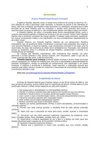 Apresentação
O que é Filosofia Espírita para Crianças?
A palavra filosofia, algumas vezes, é usada como sinônimo de crença ou doutrina. Ex.:
Sua filosofia de vida é aproveitar cada momento. A filosofia da escola é dar liberdade ao
aluno. Isto leva a imaginar que filosofia é algo doutrinário ou ideológico, enquanto que a idéia
principal de se fazer filosofia está em investigar o sentido mais profundo dos temas e
assuntos sobre os quais se debruça e, não simplesmente adotar uma idéia e seguir em frente.
A Filosofia Espírita, às vezes, é encarada desta forma exemplificada acima, como o
conjunto das crenças espíritas a respeito do Universo e do ser humano. Porém, fazer Filosofia
Espírita não é transmitir princípios da crença espírita. É analisar estes princípios, questioná-
los, buscar compreender melhor o seu significado e as suas conseqüências, especialmente as
de ordem moral.
Quando falamos em Filosofia Espírita, falamos de um pensamento filosófico
preexistente que, ao questionar fatos e fenômenos e encontrar suas respostas, deu origem a
uma doutrina filosófica: a Doutrina Espírita, cuja característica principal é nos pedir uma fé
raciocinada. Ou seja, não aceitamos as idéias como verdadeiras por imposição, mas sabendo
porque as aceitamos. Esta é a essência da atitude filosófica: compreender o sentido e as
conseqüências da realidade.
As crianças são filósofas espontâneas. Não precisamos lhes impingir um olhar
admirado e curioso perante a vida, porque querem, com entusiasmo, saber o que são as
coisas e porque elas são assim e não de outro jeito.
Filosofia Espírita para Crianças pretende ajudar crianças e jovens nesta sua busca
natural, agregando um método de trabalho que, sem tirar a naturalidade e espontaneidade do
processo investigativo, resulte na produção de conhecimento com significado e em bases
racionais. O objetivo é auxiliá-las a encontrar, neste exercício, a explicação racional que
sustente suas ações morais e resulte em melhoria e manutenção de uma atitude mais positiva
e construtiva perante a vida.
Saiba mais: www.edicoesgil.com.br/educador/filosofia/filosofia_principal.html
O significado do educar
O Grupo de Filosofia Espírita para Crianças nasceu no dia 29 de março de 2003 e, nos
seus primeiros encontros, buscou definir qual é o significado de educar. O texto abaixo é uma
construção coletiva e reflete nossos objetivos em todo este trabalho:
1. Dar espaço para a sensibilidade e a individualidade (Romy);
2. Facilitar à criança o entendimento dela própria e do mundo em que vive (Romy);
3. Viabilizar o discernimento e a escolha, diante das opções morais (Romy);
4. Usar o amor e visar a transformação interior, não só do comportamento (Carlos);
5. Transmitir princípios espíritas sem imposições (Júlia);
6. Pedir análise dos princípios apresentados (Jaime);
7. Mostrar caminhos que levam à felicidade (Júlia);
8. Mostrar que temos possibilidades infinitas a serem descobertas, conscientizadas e
utilizadas (Jaime);
9. Permitir que cada criança perceba o resultado final de cada atitude praticada
(Cinthia);
10. Fazer com que o educando se sinta bem-vindo, amado, querido e importante
(Rita);
11. Conversar com ele sobre assuntos realmente importantes da existência, como
amor, amizade, tempo, Deus, liberdade, verdade, bem, etc. (Rita);
12. Desenvolver a própria capacidade de ver o Bem e a Beleza em tudo, para que
nossos educandos sejam capazes de vê-los também (Cinthia e Adri);
13. Aprender enquanto ensinamos (Edson);
14. Mostrar que o Espiritismo é muito mais completo que uma simples religião
(Edson);
2
 