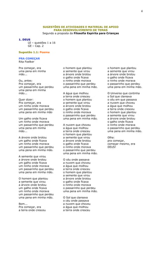 SUGESTÕES DE ATIVIDADES E MATERIAL DE APOIO
PARA DESENVOLVIMENTO DE TEMAS
Segundo a proposta da Filosofia Espírita para Crianças
1. DEUS
LE – questões 1 a 16
GE – Cap. 2
Sugestão 1.1: Poema
PRA COMEÇAR
Rita Foelker
Pra começar, era
uma pena em minha
mão...
Ou, antes:
Pra começar, era
um passarinho que perdeu
uma pena em minha
mão...
Quer dizer:
Pra começar, era
um ninho onde morava
um passarinho que perdeu
uma pena em minha mão
Um galho onde ficava
um ninho onde morava
um passarinho que perdeu
uma pena em minha
mão...
A árvore onde brotou
um galho onde ficava
um ninho onde morava
um passarinho que perdeu
uma pena em minha mão.
A semente que virou
a árvore onde brotou
um galho onde ficava
um ninho onde morava
um passarinho que perdeu
uma pena em minha mão.
O homem que plantou
a semente que virou
a árvore onde brotou
um galho onde ficava
um ninho onde morava
um passarinho que perdeu
uma pena em minha mão.
Bom...
Pra começar, era
a terra onde cresceu
o homem que plantou
a semente que virou
a árvore onde brotou
o galho onde ficava
o ninho onde morava
o passarinho que perdeu
uma pena em minha mão.
A água que molhou
a terra onde cresceu
o homem que plantou
a semente que virou
a árvore onde brotou
o galho onde ficava
o ninho onde morava
o passarinho que perdeu
uma pena em minha mão.
A nuvem que choveu
a água que molhou
a terra onde cresceu
o homem que plantou
a semente que virou
a árvore onde brotou
o galho onde ficava
o ninho onde morava
o passarinho que perdeu
uma pena em minha mão.
O céu onde passava
a nuvem que choveu
a água que molhou
a terra onde cresceu
o homem que plantou
a semente que virou
a árvore onde brotou
o galho onde ficava
o ninho onde morava
o passarinho que perdeu
uma pena em minha mão.
O Sol que clareava
o céu onde passava
a nuvem que choveu
a água que molhou
a terra onde cresceu
o homem que plantou
a semente que virou
a árvore onde brotou
o galho onde ficava
o ninho onde morava
o passarinho que perdeu
uma pena em minha mão.
O Universo que continha
o Sol que clareava
o céu em que passava
a nuvem que choveu
a água que molhou
a terra onde cresceu
o homem que plantou
a semente que virou
a árvore onde brotou
o galho onde ficava
o ninho onde morava
o passarinho que perdeu
uma pena em minha mão.
Olha:
pra começar,
começar mesmo, era
DEUS!
4
 