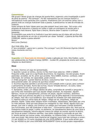 Comentários:
Olá grupo!! Nosso grupo de crianças de quarta-feira, organizou uma investigação a partir
da pena do poema " Pra começar". Foi tão interessante que as crianças fizeram a
retrospectiva muito parecida com o poema. Finalizamos com um enorme cartaz com o
poema onde as crianças ilustraram toda a poesia, e penduramos na sala de entrada do
Instituto.
Gosto sempre de fazer cópias para que eles possam levar para casa. Daí surgiu uma
proposta de ilustrarem o poema em sulfite e cada um entregaria na escola para a
professora mais bacana. Após fazer a leitura, deveria datar e assinar e continuar
passando.
O comentário que anda lá no Instituto é que tem poema que já viajou até pra fora do
Brasil. Não estranhe se um dia vc encontrar por essas "bandas", o poema da Rita PRA
COMEÇAR: assine e passe adiante!
Beijos,
Ana Lucia (Santos)
Que linda idéia, Ana.
E "pra completar", agora tem o poema "Pra começar" num CD Momento Espírita Infantil
(www.momento.com.br).
Bjs,
Rita
Sugestão 1.2: Descrição de Atividade criada e aplicada por mim, Rita Foelker, junto
aos adolescentes do Projeto Criança (SEMIS – Jundiaí SP, proposta de ensino sem vínculo
religioso ou doutrinário).
Deus
No início, fizemos um jogo de apresentação.
1. Quando o grupo se sentou, escrevi no flip chart duas palavras: CRER e SABER.
Perguntei então, qual era o significado da primeira. As respostas, nos dois grupos, foram
parecidas: acreditar, ter fé, achar que acredita. Para SABER, tivemos: conhecer, estar
informado, ter certeza, ter capacidade, poder ensinar.
2. Então perguntei: quando falamos de Deus, costumamos falar “creio em Deus”, mas
seria possível saber, ter certeza de que Deus existe?
3. Ouvimos algumas opiniões e promovemos uma votação entre o grupo, para conhecer
o pensamento de todos. Numa das turmas, houve “empate técnico”, na outra, todos
foram unânimes em dizer que era possível.
4. Apresentei, então, um relógio (destes de pilha, comprados de camelô) e perguntei o
que tinha sido necessário para que aquele relógio existisse. As respostas: alguém
fabricou; houve um planejamento; precisou de peças; alguém inventou; desenhou.
Alguém disse que precisou da pilha e eu mostrei que da pilha depende o funcionamento
do relógio, mas não a sua existência. Sua resposta foi anotada com esta observação.
5. Falamos sobre os vários tipos de relógio: relógio de sol, ampulheta, relógio de
pêndulo, digital. Todos estes relógios foram inventados, desenhados, fabricados por uma
ou mais pessoas. Será que esta pessoa era inteligente ou não? Afinal, alguém teve que
pensar, que usar a cabeça, pra construir um relógio que marcasse o tempo direitinho,
que funcionasse, que não quebrasse a toda hora... Conversamos sobre isto. Será que se
tivéssemos todas as peças, a pilha, os ponteiros, se colocássemos dentro de uma caixa e
sacudíssemos bastante, haveria alguma chance do relógio se montar sozinho lá dentro,
por força do acaso? Colhemos opiniões, mas todos chegaram à conclusão de que não.
6. Vamos pensar em outras coisas, nos planetas, no Sistema Solar, no corpo humano —
tudo que existe. Nós temos duas maneiras de imaginar como tudo isto começou a existir:
(1) por ACASO ou (2) como resultado de uma INTELIGÊNCIA. O que vocês acham que
foi, por ACASO ou por uma VONTADE INTELIGENTE? Como os dois grupos responderam
 