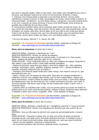 que seria a segunda opção, então eu lhes disse: pois então, esta inteligência que criou o
Universo, que planejou tudo pra ser como é e pra funcionar direitinho, é Deus.
7. Coloquei uma música árabe e perguntei o que ela fazia lembrar. Houve várias
referências à novela O Clone e à Jade, personagem da novela. Contei então a história “A
Caravana Árabe”, de Meimei*, ao som desta música, e perguntei o que esta história tinha
a ver com o assunto da nossa conversa, e houve uma identificação muito precisa da
questão das evidências de que Deus existe.
8. Conversamos também sobre como é possível saber coisas através de sinais. Ex.: Se
seu vizinho dá uma festa, você não precisa ir lá pra saber o que está acontecendo. Se lhe
entregam um recado, pela letra, dá pra saber se foi sua mãe ou seu irmão que deixou.
Tudo é sinal de Deus, inclusive nós, que nos criticamos tanto, que nos achamos feios,
imperfeitos, somos seres criados por Deus, com uma beleza própria e única.
* Do livro Pai Nosso, Meimei/ F. C. Xavier, Ed. FEB.
Sugestão 1.3: Proposta de Atividade (de Rita Foelker, publicada no Espaço do
Educador – www.edicoesgil.com.br/educador/boasvindas.html)
Deus, para os pequenos (A partir dos 5 anos.)
OBJETIVO GERAL: Entender o significado de "criar"
OBJETIVO ESPECÍFICO: Montar um painel de colagens.
MATERIAL: Folhas de papel cartão ou colorset preto, no formato A-4. Cola escolar,
glitter, retalhos de papéis coloridos, lápis de cor, tesouras.
COMO APLICAR:- Inicie mostrando fotos ou vídeo com imagens do espaço. Pergunte se
eles sabem o que estão vendo e onde estão aquelas paisagens.
- Depois de terminar, peça-lhes que digam o que há no espaço. Ex.: Sóis, planetas,
cometas, asteróides, naves, satélites, galáxias, estrelas, ET’s... (Deixe-os falarem à
vontade, enquanto relaciona tudo no quadro.)
- Entregue uma folha de papel cartão para cada criança, mas reserve uma pra si, que
permanecerá sem uso.
- Agora, vamos criar um espaço do nosso jeito. Peça para as crianças escolherem o
material e criarem uma colagem bem bonita, com os itens relacionados.- Depois que
todos terminarem, mostre a folha de papel cartão como era antes, e como ficou depois
de trabalharmos nela. Se não fosse por nós, a folha continuaria só preta, sem nada. O
Universo também não seria o que é hoje, se não tivesse sido criado. E quem criou o
Universo? Deus.
- Colando todos os trabalhos lado a lado, crie um grande painel que possa ser fixado na
própria sala ou em outro local da casa espírita. Coloque música, enquanto todos admiram
o trabalho e põem seus nomes. Sugestão: 2001 - Uma Odisséia no Espaço.
Sugestão 1.4: Proposta de Atividade (de Rita Foelker, publicada no Espaço do
Educador – www.edicoesgil.com.br/educador/boasvindas.html)
Deus, para os maiores (A partir dos 10 anos.)
OBJETIVO GERAL: Entender o significado de " inteligência suprema" e "causa primeira".
OBJETIVO ESPECÍFICO: Montar uma sequência de dominós que caia a partir de um
toque.
MATERIAL: Dois ou três jogos de dominó com peças de aproximadamente o mesmo
peso.
COMO APLICAR:- Proponha à classe criar no chão uma trilha de peças de dominó
colocadas de pé, uma após outra, formando desenhos diversos. A condição é que, a
partir de um toque na primeira delas, todas deverão cair, sem que sobre nenhuma.
- Deixe a turma trabalhar, raciocinar e experimentar.
- Se a primeira tentativa não funcionar, poderão tentar novamente.
 