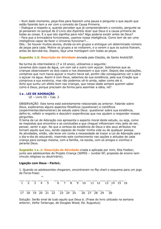 - Num dado momento, peça-lhes para fazerem uma pausa e pergunte o que aquilo que
estão fazendo tem a ver com o conceito de Causa Primeira.
- Dialogue a respeito e, quando perceber que já compreenderam o conceito, pergunte se
já pensaram no porquê de O Livro dos Espíritos dizer que Deus é a causa primeira de
todas as coisas. E o que isto significa para nós? Algo poderia existir antes de Deus?
- Para que a brincadeira funcionasse, usamos nossa inteligência. Como tem de ser uma
inteligência capaz de fazer o Universo funcionar?...
Obs.: Se houver muitos alunos, divida-os em grupos e entregue um determinado número
de peças para cada. Motive os grupos a se visitarem, e a verem o que os outros fizeram,
antes de derrubá-los. Depois, faça uma montagem com todas as peças.
Sugestão 1.5: Descrição de Atividade enviada pela Claúdia, de Santo André/SP.
Na turma do intermediário (7 a 10 anos), utilizamos o seguinte:
Levamos dois copos de água, um com sal e outro com açúcar. Solicitamos que as
crianças observassem os dois copos e nos dissessem o que viam. Depois das explicações,
contamos que num havia açúcar e noutro havia sal, porém não conseguíamos ver o sal e
o açúcar na água. Assim é com Deus, sabemos da sua existência, pela sua Criação que
comprova a sua existncia, mas não podemos vê-lo ainda, saber como ele é.
Acho que surtiu um efeito bom nas crianças, que nessa idade sempre querem saber
como é Deus, porque precisam da forma para assimilar a idéia, né?
1 a . LEI DE ADORAÇÃO
LE – Livro III – Cap. 2
OBSERVAÇÃO: Este tema está estreitamente relacionado ao anterior. Falando sobre
Deus, exploramos alguns aspectos filosóficos (questionar) e científicos
(experimentar/demonstrar) do estudo sobre Deus: questionar sobre sua existência,
defini-lo, refletir a respeito e descobrir experiências que nos ajudem a responder nossas
perguntas.
O tema da Lei de Adoração nos apresenta o aspecto moral deste estudo, ou seja, como
as respostas que encontrei e as conclusões a que cheguei influenciam meu jeito de ser,
pensar, sentir e agir. No que a certeza da existência de Deus e dos seus atributos me
tornam aquilo que sou, sendo capazes de mudar minha vida ou de qualquer pessoa.
As atividades, então, vão levar em conta a necessidade de trazer a Lei de Adoração para
o dia-a-dia do educando, inserindo este conhecimento nas opções e atitudes de cada
criança para consigo mesma, com a família, na escola, com os amigos e vizinhos e
perante Deus.
Sugestão 1 a .1: Descrição de Atividade criada e aplicada por mim, Rita Foelker,
junto aos adolescentes do Projeto Criança (SEMIS – Jundiaí SP, proposta de ensino sem
vínculo religioso ou doutrinário).
Ligação com Deus - Parte1.
1. Quando os adolescentes chegaram, encontraram no flip chart o esquema para um jogo
de Forca-frase:
~
___ ___ ___ ___ ___ . ___ ___ ___ ___ ___ . ___ ___ . ___ ___ ___ ___ .
1 2 3 4 5 6 7 8 9 10 11 12 13 14 15 16
´
___ ___ ___ ___ ___ ___ . ___ ___ ___ . ___ ___ ___ ___ . ___
17 18 19 20 21 22 23 24 25 26 27 28 29 30
Solução: Serão sinal de tudo aquilo que Deus é. (Frase do livro utilizado na semana
anterior, Velha Tartaruga, de Douglas Wood, Ed. Augustus)
 