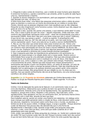 1. Chegando à sala e antes de iniciarmos, usei o molde de corpo humano para desenhar
6 contornos humanos e, usando a estrelinha e giz amarelo, pintei no peito de cada figura
uma luz, representando o Espírito.
2. Quando os alunos chegaram e se acomodaram, pedi que pegassem a folha que havia
sido deixada com eles, na última vez.
A folha trazia duas notas: uma falava das pesquisas americanas sobre o efeito da prece
sobre os doentes e a outra era um trecho da entrevista de um médico à revista Bons
Fluidos, dizendo que as pessoas religiosas eram mais saudáveis que as não-religiosas.
Perguntei se eles imaginavam como funciona a prece. Como disseram que não, peguei os
gizes de cera e fui ao flip chart.
3. Perguntei a eles: quando nós vemos uma pessoa, o que estamos vendo dela? O rosto.
Sim, mas o rosto é parte do quê? Do corpo – alguém respondeu. Então está bem. Este
contorno aqui desenhado representa nosso corpo – disse isto acrescentando uma seta e
escrevendo CORPO. Muito bem! Mas tem uma parte nossa que não é visível? (Silêncio).
O que há em nós, que pensa e sente?... A alma ou espírito. A alma/Espírito está
representada por esta luz, OK? Ela não está só no peito, nem tem esta forma, mas
vamos representar assim. Puxei uma seta da luz no peito e escrevi ALMA/ESPÍRITO.
4. Mas eu vou lhes dizer que ainda temos mais coisa invisível em nós. Temos uma
energia. (Se fosse uma aula para espíritas, eu falaria perispírito.) Usei giz para desenhar
um contorno meio esfumaçado em torno do corpo e escrevi ENERGIA. Os alunos não
davam um pio. Expliquei que todos a temos, que algumas pessoas conseguem percebê-la
e que o que pensamos e sentimos dá à nossa energia diversas qualidades.
5. Usei o esquema para falar da importância do pensamento e do sentimento na
qualidade da nossa energia e na relação desta com a nossa saúde. Mostrei como a
enfermidade física surge de uma alteração energética. Falei que esta energia podia ser
transmitida de uma pessoa para outra e expliquei as curas de Jesus. Citei alguns
métodos de cura, como o passe e o reiki, que utilizam esta energia. Finalmente, desenhei
o funcionamento da prece, falando que esta energia leva nossos pensamentos e
sentimentos até aquele a quem nos dirigimos (Deus, um santo de devoção, um anjo de
guarda) que pode atuar sobre a energia da pessoa enferma. Falei das experiências de
telepatia com os astronautas e de pessoas sensíveis que podem sentir como estamos
sentindo nossa energia. Eles perguntaram de que religião eu era. Eu disse que era
espírita, mas que aquele conhecimento não era só do Espiritismo, era uma comprovação
científica e de várias religiões.
Sugestão 1 a .2: Proposta de Atividade elaborada por Cinthia Bersonette e Rita
Foelker no Grupo de Filosofia Espírita para Crianças – Idade sugerida: 4 a 8 anos.
Teatro de Dedoches
Cinthia: A lei de Adoração faz parte da lei Natural. è um sentimento inato no ser. (O
Livro dos Espíritos). Observamos que a prática do bem nos aproxima de Deus
verdadeiramente. Entendo como uma lei de Agradecimento. Sou agradecido pela Vida,
respeito-a, porque Amo a Deus. Respeito o meu próximo, faço todo bem, como
agradecimento. Este agradecer me traz um sentimento bom, de harmonia interior.Entro
em contato com o mais Alto, através do bem que faço.
Para trabalhar está lei, pensei em contar uma história com dedoches. Um diálogo entre
duas crianças que estão pensando sobre a criação de Deus, onde discutem sobre cuidar
da natureza, respeitá-la. Conversam sobre como Deus criou o mundo, os planetas, e
lembra-se da lei de causa e efeito. O diálogo segue, e surge a questão : Porque devemos
cuidar da Natureza? Aos poucos eles vão descobrindo que é uma forma de
Agradecimento e Adoração a Vida. Quando surge então uma pergunta sobre eles
mesmos: e eles, como obra de Deus, como será que estão cuidando de si? São
despertados para esta questão.
Creio, então, que poderão ser feitas perguntas às crianças, ex: Vocês tem cuidando bem
de vocês? Por que é preciso cuidar bem de nós? Porque é preciso cuidar bem dos outros?
O que de bom tenho feito por mim,e pelos outros? Como me sinto quando faço algo de
 