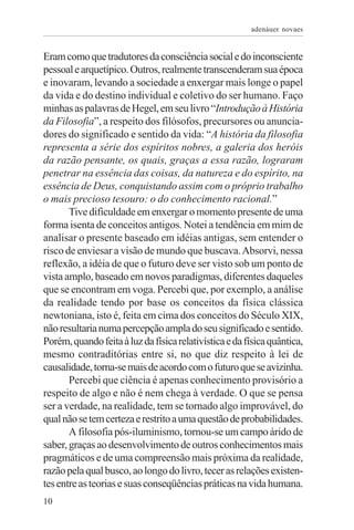 adenáuer novaes


Eram como que tradutores da consciência social e do inconsciente
pessoal e arquetípico. Outros, realmente transcenderam sua época
e inovaram, levando a sociedade a enxergar mais longe o papel
da vida e do destino individual e coletivo do ser humano. Faço
minhas as palavras de Hegel, em seu livro “Introdução à História
da Filosofia”, a respeito dos filósofos, precursores ou anuncia-
dores do significado e sentido da vida: “A história da filosofia
representa a série dos espíritos nobres, a galeria dos heróis
da razão pensante, os quais, graças a essa razão, lograram
penetrar na essência das coisas, da natureza e do espírito, na
essência de Deus, conquistando assim com o próprio trabalho
o mais precioso tesouro: o do conhecimento racional.”
       Tive dificuldade em enxergar o momento presente de uma
forma isenta de conceitos antigos. Notei a tendência em mim de
analisar o presente baseado em idéias antigas, sem entender o
risco de enviesar a visão de mundo que buscava. Absorvi, nessa
reflexão, a idéia de que o futuro deve ser visto sob um ponto de
vista amplo, baseado em novos paradigmas, diferentes daqueles
que se encontram em voga. Percebi que, por exemplo, a análise
da realidade tendo por base os conceitos da física clássica
newtoniana, isto é, feita em cima dos conceitos do Século XIX,
não resultaria numa percepção ampla do seu significado e sentido.
Porém, quando feita à luz da física relativística e da física quântica,
mesmo contraditórias entre si, no que diz respeito à lei de
causalidade, torna-se mais de acordo com o futuro que se avizinha.
       Percebi que ciência é apenas conhecimento provisório a
respeito de algo e não é nem chega à verdade. O que se pensa
ser a verdade, na realidade, tem se tornado algo improvável, do
qual não se tem certeza e restrito a uma questão de probabilidades.
       A filosofia pós-iluminismo, tornou-se um campo árido de
saber, graças ao desenvolvimento de outros conhecimentos mais
pragmáticos e de uma compreensão mais próxima da realidade,
razão pela qual busco, ao longo do livro, tecer as relações existen-
tes entre as teorias e suas conseqüências práticas na vida humana.
10
 
