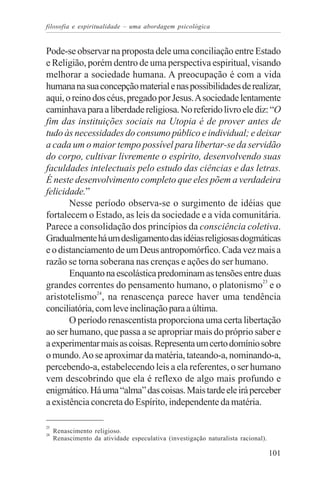 filosofia e espiritualidade – uma abordagem psicológica


Pode-se observar na proposta dele uma conciliação entre Estado
e Religião, porém dentro de uma perspectiva espiritual, visando
melhorar a sociedade humana. A preocupação é com a vida
humana na sua concepção material e nas possibilidades de realizar,
aqui, o reino dos céus, pregado por Jesus. A sociedade lentamente
caminhava para a liberdade religiosa. No referido livro ele diz: “O
fim das instituições sociais na Utopia é de prover antes de
tudo às necessidades do consumo público e individual; e deixar
a cada um o maior tempo possível para libertar-se da servidão
do corpo, cultivar livremente o espírito, desenvolvendo suas
faculdades intelectuais pelo estudo das ciências e das letras.
É neste desenvolvimento completo que eles põem a verdadeira
felicidade.”
       Nesse período observa-se o surgimento de idéias que
fortalecem o Estado, as leis da sociedade e a vida comunitária.
Parece a consolidação dos princípios da consciência coletiva.
Gradualmente há um desligamento das idéias religiosas dogmáticas
e o distanciamento de um Deus antropomórfico. Cada vez mais a
razão se torna soberana nas crenças e ações do ser humano.
       Enquanto na escolástica predominam as tensões entre duas
grandes correntes do pensamento humano, o platonismo23 e o
aristotelismo24, na renascença parece haver uma tendência
conciliatória, com leve inclinação para a última.
       O período renascentista proporciona uma certa libertação
ao ser humano, que passa a se apropriar mais do próprio saber e
a experimentar mais as coisas. Representa um certo domínio sobre
o mundo. Ao se aproximar da matéria, tateando-a, nominando-a,
percebendo-a, estabelecendo leis a ela referentes, o ser humano
vem descobrindo que ela é reflexo de algo mais profundo e
enigmático. Há uma “alma” das coisas. Mais tarde ele irá perceber
a existência concreta do Espírito, independente da matéria.

23
24
     Renascimento religioso.
     Renascimento da atividade especulativa (investigação naturalista racional).

                                                                                   101
 