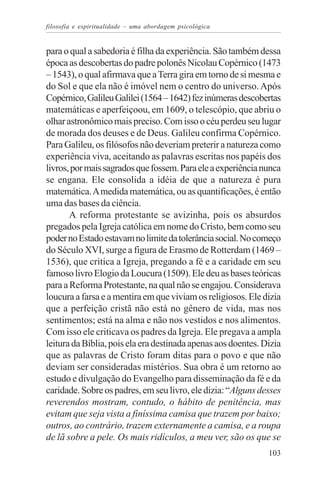 filosofia e espiritualidade – uma abordagem psicológica


para o qual a sabedoria é filha da experiência. São também dessa
época as descobertas do padre polonês Nicolau Copérnico (1473
– 1543), o qual afirmava que a Terra gira em torno de si mesma e
do Sol e que ela não é imóvel nem o centro do universo. Após
Copérnico, Galileu Galilei (1564 – 1642) fez inúmeras descobertas
matemáticas e aperfeiçoou, em 1609, o telescópio, que abriu o
olhar astronômico mais preciso. Com isso o céu perdeu seu lugar
de morada dos deuses e de Deus. Galileu confirma Copérnico.
Para Galileu, os filósofos não deveriam preterir a natureza como
experiência viva, aceitando as palavras escritas nos papéis dos
livros, por mais sagrados que fossem. Para ele a experiência nunca
se engana. Ele consolida a idéia de que a natureza é pura
matemática. A medida matemática, ou as quantificações, é então
uma das bases da ciência.
       A reforma protestante se avizinha, pois os absurdos
pregados pela Igreja católica em nome do Cristo, bem como seu
poder no Estado estavam no limite da tolerância social. No começo
do Século XVI, surge a figura de Erasmo de Rotterdam (1469 –
1536), que critica a Igreja, pregando a fé e a caridade em seu
famoso livro Elogio da Loucura (1509). Ele deu as bases teóricas
para a Reforma Protestante, na qual não se engajou. Considerava
loucura a farsa e a mentira em que viviam os religiosos. Ele dizia
que a perfeição cristã não está no gênero de vida, mas nos
sentimentos; está na alma e não nos vestidos e nos alimentos.
Com isso ele criticava os padres da Igreja. Ele pregava a ampla
leitura da Bíblia, pois ela era destinada apenas aos doentes. Dizia
que as palavras de Cristo foram ditas para o povo e que não
deviam ser consideradas mistérios. Sua obra é um retorno ao
estudo e divulgação do Evangelho para disseminação da fé e da
caridade. Sobre os padres, em seu livro, ele dizia: “Alguns desses
reverendos mostram, contudo, o hábito de penitência, mas
evitam que seja vista a finíssima camisa que trazem por baixo;
outros, ao contrário, trazem externamente a camisa, e a roupa
de lã sobre a pele. Os mais ridículos, a meu ver, são os que se
                                                               103
 