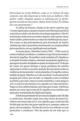 adenáuer novaes


horrorizam ao verem dinheiro, como se se tratasse de uma
serpente, mas não dispensam o vinho nem as mulheres. Não
podeis, enfim, imaginar quanto se esforçam por se distin-
guirem em tudo uns dos outros. Imitar Jesus Cristo? É o último
dos seus pensamentos.”
        As idéias de Erasmo, aliadas às de outros espíritos que
viveram àquela época, proporcionaram uma libertação parcial da
consciência coletiva do domínio da teologia dogmática. Não foi
total porque ainda restavam muitos dogmas, tanto quanto outros
foram criados, porém muito se avançou na modificação da psiquê.
Tal avanço se deu principalmente pela dissolução de muitos
símbolos que não se permitiam anteriormente ser compreendidos
pela consciência, em seu significado mais profundo.
        À mesma época, Martinho Lutero (1483 – 1546) escrevia
contra a tradição escolástica e condenava o que foi acrescentado à
letra dos Evangelhos. Ele justificava tudo mediante a fé. Opunha-se
a um poder focando o dogma, entretanto sua proposta significava a
passagem do poder do papado ao poder do dogma da fé. O desejo
de Lutero em querer desligar a Igreja germânica da católica
representava a forte e crescente oposição da consciência contra as
tendências do inconsciente. Lutero propunha o Evangelho contra a
tradição da Igreja. Opunha-se à vida sacerdotal. A salvação pela fé
pregada por Lutero, por um lado, se impunha contra a tradição
escolástica, por outro, atacava a razão aristotélica. Lutero pregava
a fé e o exercício das funções civis, opondo-se à vida eclesiástica.
Negava o livre-arbítrio humano, pois Deus previa tudo. A Reforma
propôs um maior rigor à letra do Evangelho como também uma
oposição à manipulação da religião pela Igreja.
        A Reforma protestante foi um cisma na religião cristã. Dividiu
o catolicismo, fazendo surgir uma outra forma de praticá-lo,
embora sem trazer algo novo. Isso significa que o cisma havido
dividiu algo em dois sem gerar nada de novo, portanto, ambas as
partes são incompletas. Tal fato deveria levar à reflexão os seus
praticantes e estudiosos. Não são partes de um todo que se
104
 