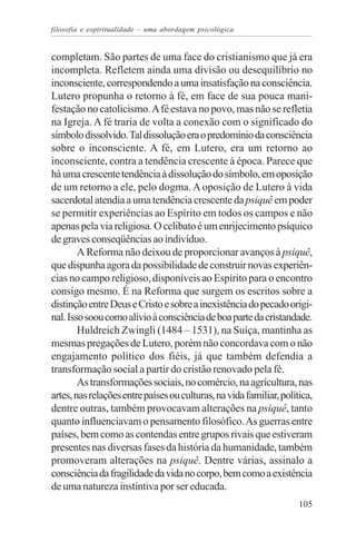 filosofia e espiritualidade – uma abordagem psicológica


completam. São partes de uma face do cristianismo que já era
incompleta. Refletem ainda uma divisão ou desequilíbrio no
inconsciente, correspondendo a uma insatisfação na consciência.
Lutero propunha o retorno à fé, em face de sua pouca mani-
festação no catolicismo. A fé estava no povo, mas não se refletia
na Igreja. A fé traria de volta a conexão com o significado do
símbolo dissolvido. Tal dissolução era o predomínio da consciência
sobre o inconsciente. A fé, em Lutero, era um retorno ao
inconsciente, contra a tendência crescente à época. Parece que
há uma crescente tendência à dissolução do símbolo, em oposição
de um retorno a ele, pelo dogma. A oposição de Lutero à vida
sacerdotal atendia a uma tendência crescente da psiquê em poder
se permitir experiências ao Espírito em todos os campos e não
apenas pela via religiosa. O celibato é um enrijecimento psíquico
de graves conseqüências ao indivíduo.
        A Reforma não deixou de proporcionar avanços à psiquê,
que dispunha agora da possibilidade de construir novas experiên-
cias no campo religioso, disponíveis ao Espírito para o encontro
consigo mesmo. É na Reforma que surgem os escritos sobre a
distinção entre Deus e Cristo e sobre a inexistência do pecado origi-
nal. Isso soou como alívio à consciência de boa parte da cristandade.
        Huldreich Zwingli (1484 – 1531), na Suíça, mantinha as
mesmas pregações de Lutero, porém não concordava com o não
engajamento político dos fiéis, já que também defendia a
transformação social a partir do cristão renovado pela fé.
        As transformações sociais, no comércio, na agricultura, nas
artes, nas relações entre países ou culturas, na vida familiar, política,
dentre outras, também provocavam alterações na psiquê, tanto
quanto influenciavam o pensamento filosófico. As guerras entre
países, bem como as contendas entre grupos rivais que estiveram
presentes nas diversas fases da história da humanidade, também
promoveram alterações na psiquê. Dentre várias, assinalo a
consciência da fragilidade da vida no corpo, bem como a existência
de uma natureza instintiva por ser educada.
                                                                     105
 