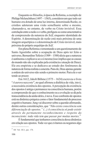 adenáuer novaes


       Enquanto os filósofos, à época da Reforma, a exemplo de
Philipp Melanchthon (1497 – 1565), consideravam que todo ser
humano era dotado de uma luz interna, denominada Razão, os
cristãos adotaram uma visão semelhante sobre o mesmo,
chamando-a, no entanto, de verbo ou Cristo invisível. Essa
correlação entre a razão e o verbo, prefigura-se como uma tentativa
de compreensão da natureza do Self, enquanto identidade do
Espírito. A denominação de razão está mais próxima de uma
imagem arquetípica e a denominação de Cristo invisível, mais
próxima do próprio arquétipo do Self.
       Em plena Reforma e remontando a um questionamento de
Santo Agostinho sobre a ocupação de Deus após ter feito o
universo, Bernardino Telésio (1509 – 1588) dizia que a natureza
é autônoma e explicava-se a si mesma (isso implica que as causas
do mundo não são explicadas pela existência e atuação de Deus).
Ele era empirista e se dedicava ao estudo dos fenômenos da
natureza de forma realista e concreta. Para ele, Deus apenas garante
a ordem do universo não sendo o primeiro motor. Para ele o ser
tende ao prazer.
       Em 1612, Jakob Böhme (1575 – 1624) escreveu o livro
“A aurora nascente”, no qual afirmou a dialética da vida, isto é,
a necessária existência dos opostos. A percepção da existência
dos opostos é antiga e permanece na consciência humana, porém
a compreensão de que o conhecimento ou a evolução se dá pela
transcendência da união deles, é nova. Esse confronto de opostos
está na dinâmica psíquica como o fator fundamental do processo
cognitivo humano. Jung vai discorrer sobre a questão afirmando,
dentre outras considerações, que “Não existe consciência sem
diferenciação de opostos.” (...) A consciência só pode existir
através do permanente reconhecimento e respeito do
                                                                  25
inconsciente: toda vida tem que passar por muitas mortes.
       É fundamental que tenhamos consciência dessa dinâmica
em relação aos opostos. Toda vez que evitamos ou negamos algo
25
     OC Vol. IX/1, par. 178.

106
 