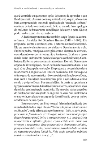 filosofia e espiritualidade – uma abordagem psicológica


que é contrário ou que se nos opõe, deixamos de aprender o que
lhe diz respeito. Assim é com a questão do mal, o qual, não sendo
bem compreendido ou sendo apelidado de “ausência do bem”
continua evitado veementemente. Não se trata de fazer apologia
do mal, mas de buscar uma conciliação dele com o bem. Não se
pode mudar o que não se conhece.
       A Reforma protestante fez também surgir figuras da contra-
reforma. Um deles foi Giordano Bruno (1548 – 1600). Ele
propunha, contra o aristotelismo, o retorno ao neoplatonismo.
Ele era amante da natureza e considerava Deus imanente a ela.
Embora padre, renegava a religião como sistema de crenças,
considerando-as contrárias à razão e à natureza. Exaltava a igno-
rância como instrumento para se alcançar o conhecimento. Com-
bateu a Reforma por ser contrária às obras. Excluiu Deus como
objeto de investigação, pois O considerava acima disso, e ao
qual só se chega pela revelação. Ele pregava a necessidade de se
lutar contra a angústia e os limites do mundo. Ele dizia que o
último grau de ascese mística não era o da identificação com Deus,
mas com a realidade ou a natureza, pois a considerava como
sendo o próprio Deus. Por essas idéias, às quais se opunham a
Igreja e os reformistas, Giordano Bruno morreu, após vários anos
de prisão, queimado pela inquisição. Ele antecipa várias questões
do existencialismo a respeito da angústia da vida. Sua intolerância
era notória, revelando uma grande identificação com os meios
acadêmicos de sua época.
       Bruno escreveu um livro no qual falava da pluralidade dos
mundos habitados, cujo título é “Sobre o Infinito, o Universo e
os Mundos”, onde afirma categoricamente: “Não se deve, pois,
procurar se fora do céu existe lugar, vácuo ou tempo; porque
único é o lugar geral, único e espaço imenso, (...) onde existem
inumeráveis e infinitos globos, como existe este, onde nós
vivemos e vegetamos. Este espaço nós o chamamos infinito,
porque não existe razão, conveniência, possibilidade, sentido
ou natureza que deva limitá-lo. Nele estão contidos infinitos
mundos semelhantes a este (...)”.
                                                               107
 