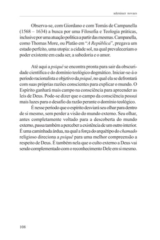 adenáuer novaes


       Observa-se, com Giordano e com Tomás de Campanella
(1568 – 1634) a busca por uma Filosofia e Teologia práticas,
inclusive por uma atuação política a partir das mesmas. Campanella,
como Thomas More, ou Platão em “A República”, pregava um
estado perfeito, uma utopia: a cidade sol, na qual prevaleceriam o
poder existente em cada ser, a sabedoria e o amor.

       Até aqui a psiquê se encontra pronta para sair da obscuri-
dade científica e do domínio teológico dogmático. Iniciar-se-á o
período racionalista e objetivo da psiquê, no qual ela se defrontará
com suas próprias razões conscientes para explicar o mundo. O
Espírito ganhará mais campo na consciência para apreender as
leis de Deus. Pode-se dizer que o campo da consciência possui
mais luzes para o desafio da razão perante o domínio teológico.
       É nesse período que o espírito desviará seu olhar para dentro
de si mesmo, sem perder a visão do mundo externo. Seu olhar,
antes completamente voltado para a descoberta do mundo
externo, passa também a perceber a existência de um outro interior.
É uma caminhada árdua, na qual a força do arquétipo do chamado
religioso direciona a psiquê para uma melhor compreensão a
respeito de Deus. É também nela que o culto externo a Deus vai
sendo complementado com o reconhecimento Dele em si mesmo.




108
 