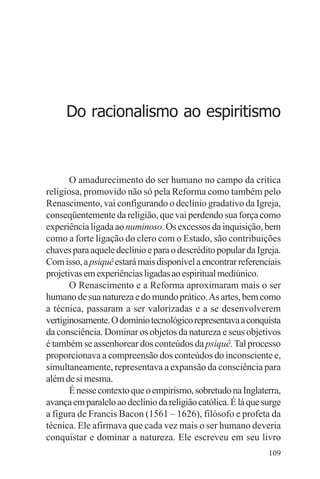 filosofia e espiritualidade – uma abordagem psicológica




      Do racionalismo ao espiritismo



       O amadurecimento do ser humano no campo da crítica
religiosa, promovido não só pela Reforma como também pelo
Renascimento, vai configurando o declínio gradativo da Igreja,
conseqüentemente da religião, que vai perdendo sua força como
experiência ligada ao numinoso. Os excessos da inquisição, bem
como a forte ligação do clero com o Estado, são contribuições
chaves para aquele declínio e para o descrédito popular da Igreja.
Com isso, a psiquê estará mais disponível a encontrar referenciais
projetivas em experiências ligadas ao espiritual mediúnico.
       O Renascimento e a Reforma aproximaram mais o ser
humano de sua natureza e do mundo prático. As artes, bem como
a técnica, passaram a ser valorizadas e a se desenvolverem
vertiginosamente. O domínio tecnológico representava a conquista
da consciência. Dominar os objetos da natureza e seus objetivos
é também se assenhorear dos conteúdos da psiquê. Tal processo
proporcionava a compreensão dos conteúdos do inconsciente e,
simultaneamente, representava a expansão da consciência para
além de si mesma.
       É nesse contexto que o empirismo, sobretudo na Inglaterra,
avança em paralelo ao declínio da religião católica. É lá que surge
a figura de Francis Bacon (1561 – 1626), filósofo e profeta da
técnica. Ele afirmava que cada vez mais o ser humano deveria
conquistar e dominar a natureza. Ele escreveu em seu livro
                                                               109
 