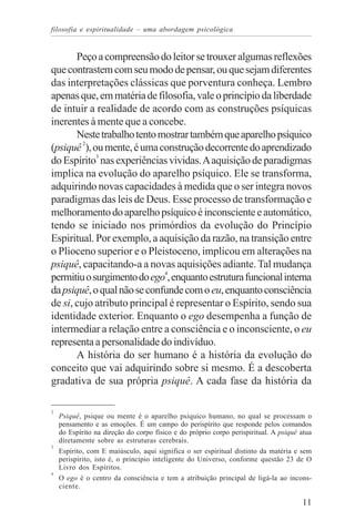 filosofia e espiritualidade – uma abordagem psicológica


       Peço a compreensão do leitor se trouxer algumas reflexões
que contrastem com seu modo de pensar, ou que sejam diferentes
das interpretações clássicas que porventura conheça. Lembro
apenas que, em matéria de filosofia, vale o princípio da liberdade
de intuir a realidade de acordo com as construções psíquicas
inerentes à mente que a concebe.
       Neste trabalho tento mostrar também que aparelho psíquico
(psiquê 2), ou mente, é uma construção decorrente do aprendizado
do Espírito3 nas experiências vividas. A aquisição de paradigmas
implica na evolução do aparelho psíquico. Ele se transforma,
adquirindo novas capacidades à medida que o ser integra novos
paradigmas das leis de Deus. Esse processo de transformação e
melhoramento do aparelho psíquico é inconsciente e automático,
tendo se iniciado nos primórdios da evolução do Princípio
Espiritual. Por exemplo, a aquisição da razão, na transição entre
o Plioceno superior e o Pleistoceno, implicou em alterações na
psiquê, capacitando-a a novas aquisições adiante. Tal mudança
permitiu o surgimento do ego4, enquanto estrutura funcional interna
da psiquê, o qual não se confunde com o eu, enquanto consciência
de si, cujo atributo principal é representar o Espírito, sendo sua
identidade exterior. Enquanto o ego desempenha a função de
intermediar a relação entre a consciência e o inconsciente, o eu
representa a personalidade do indivíduo.
       A história do ser humano é a história da evolução do
conceito que vai adquirindo sobre si mesmo. É a descoberta
gradativa de sua própria psiquê. A cada fase da história da

2
    Psiquê, psique ou mente é o aparelho psíquico humano, no qual se processam o
    pensamento e as emoções. É um campo do perispírito que responde pelos comandos
    do Espírito na direção do corpo físico e do próprio corpo perispiritual. A psiquê atua
    diretamente sobre as estruturas cerebrais.
3
    Espírito, com E maiúsculo, aqui significa o ser espiritual distinto da matéria e sem
    perispírito, isto é, o princípio inteligente do Universo, conforme questão 23 de O
    Livro dos Espíritos.
4
    O ego é o centro da consciência e tem a atribuição principal de ligá-la ao incons-
    ciente.

                                                                                      11
 