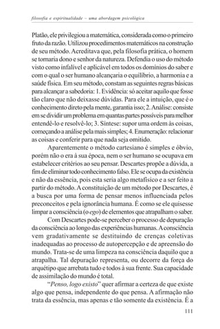 filosofia e espiritualidade – uma abordagem psicológica


Platão, ele privilegiou a matemática, considerada como o primeiro
fruto da razão. Utilizou procedimentos matemáticos na construção
de seu método. Acreditava que, pela filosofia prática, o homem
se tornaria dono e senhor da natureza. Defendia o uso do método
visto como infalível e aplicável em todos os domínios do saber e
com o qual o ser humano alcançaria o equilíbrio, a harmonia e a
saúde física. Em seu método, constam as seguintes regras básicas
para alcançar a sabedoria: 1. Evidência: só aceitar aquilo que fosse
tão claro que não deixasse dúvidas. Para ele a intuição, que é o
conhecimento direto pela mente, garantia isso; 2. Análise: consiste
em se dividir um problema em quantas partes possíveis para melhor
entendê-lo e resolvê-lo; 3. Síntese: supor uma ordem às coisas,
começando a análise pela mais simples; 4. Enumeração: relacionar
as coisas e conferir para que nada seja omitido.
       Aparentemente o método cartesiano é simples e óbvio,
porém não o era à sua época, nem o ser humano se ocupava em
estabelecer critérios ao seu pensar. Descartes propõe a dúvida, a
fim de eliminar todo conhecimento falso. Ele se ocupa da existência
e não da essência, pois esta seria algo metafísico e a ser feito a
partir do método. A constituição de um método por Descartes, é
a busca por uma forma de pensar menos influenciada pelos
preconceitos e pela ignorância humana. É como se ele quisesse
limpar a consciência (o ego) de elementos que atrapalham o saber.
       Com Descartes pode-se perceber o processo de depuração
da consciência ao longo das experiências humanas. A consciência
vem gradativamente se destituindo de crenças coletivas
inadequadas ao processo de autopercepção e de apreensão do
mundo. Trata-se de uma limpeza na consciência daquilo que a
atrapalha. Tal depuração representa, ou decorre da força do
arquétipo que arrebata tudo e todos à sua frente. Sua capacidade
de assimilação do mundo é total.
       “Penso, logo existo” quer afirmar a certeza de que existe
algo que pensa, independente do que pensa. A afirmação não
trata da essência, mas apenas e tão somente da existência. É a
                                                                111
 