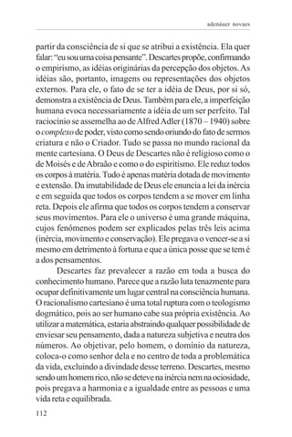 adenáuer novaes


partir da consciência de si que se atribui a existência. Ela quer
falar: “eu sou uma coisa pensante”. Descartes propõe, confirmando
o empirismo, as idéias originárias da percepção dos objetos. As
idéias são, portanto, imagens ou representações dos objetos
externos. Para ele, o fato de se ter a idéia de Deus, por si só,
demonstra a existência de Deus. Também para ele, a imperfeição
humana evoca necessariamente a idéia de um ser perfeito. Tal
raciocínio se assemelha ao de Alfred Adler (1870 – 1940) sobre
o complexo de poder, visto como sendo oriundo do fato de sermos
criatura e não o Criador. Tudo se passa no mundo racional da
mente cartesiana. O Deus de Descartes não é religioso como o
de Moisés e de Abraão e como o do espiritismo. Ele reduz todos
os corpos à matéria. Tudo é apenas matéria dotada de movimento
e extensão. Da imutabilidade de Deus ele enuncia a lei da inércia
e em seguida que todos os corpos tendem a se mover em linha
reta. Depois ele afirma que todos os corpos tendem a conservar
seus movimentos. Para ele o universo é uma grande máquina,
cujos fenômenos podem ser explicados pelas três leis acima
(inércia, movimento e conservação). Ele pregava o vencer-se a si
mesmo em detrimento à fortuna e que a única posse que se tem é
a dos pensamentos.
        Descartes faz prevalecer a razão em toda a busca do
conhecimento humano. Parece que a razão luta tenazmente para
ocupar definitivamente um lugar central na consciência humana.
O racionalismo cartesiano é uma total ruptura com o teologismo
dogmático, pois ao ser humano cabe sua própria existência. Ao
utilizar a matemática, estaria abstraindo qualquer possibilidade de
enviesar seu pensamento, dada a natureza subjetiva e neutra dos
números. Ao objetivar, pelo homem, o domínio da natureza,
coloca-o como senhor dela e no centro de toda a problemática
da vida, excluindo a divindade desse terreno. Descartes, mesmo
sendo um homem rico, não se deteve na inércia nem na ociosidade,
pois pregava a harmonia e a igualdade entre as pessoas e uma
vida reta e equilibrada.
112
 