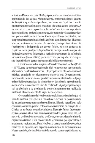 adenáuer novaes


anterior a Descartes, pois Platão já propunha um mundo das idéias
e um mundo das coisas. Mente e corpo, embora distintos, quanto
às funções que desempenham, servem ao Espírito e estão
intimamente relacionados, mas não são um a causa do outro. A
mente interfere no corpo e lhe sofre influência. O mais importante
desse dualismo antiqüíssimo é que, do ponto de vista energético,
um pode existir sem o outro. Com aparelhos conectados, um
corpo pode manter sinais vitais, embora com limitações diversas,
sem no entanto necessitar da mente (perispírito). A mente
(perispírito), independe do corpo físico, pois se conecta ao
Espírito, sem qualquer dependência energética do corpo. As
limitações do corpo físico sem o perispírito decorrem da influência
inconsciente (automática) que é exercida por aquele, sem o qual
são inexplicáveis certos processos fisiológicos corporais.
       O racionalismo faz surgir as idéias de Thomas Hobbes (1588
– 1679), que se opõe à obediência à lei religiosa por ser contrária
à liberdade e às leis da natureza. Ele propõe uma filosofia racional,
prática, engajada politicamente e materialista. O pensamento
racionalista e empirista vai gradativamente se afastando da Igreja
e da religião dogmática, do simbolismo, dos rituais, aproximando
a consciência do concretismo da realidade. A psiquê parece que
vai se abrindo e se projetando conscientemente na realidade
material. O inconsciente dá lugar à consciência.
       O materialismo de Hobbes não exclui a existência do que há
fora da matéria, mas exclui a filosofia e a ciência da possibilidade
de investigar o que transcende seus limites. Ele não nega Deus, pelo
contrário, o afirma, porém colocando seu domínio no campo da fé.
Critica os atributos negativos dados a Deus (infinito, incompre-
ensível, eterno, etc,), bem como os indefinidos (justo, forte, etc.). A
posição de Hobbes a respeito de Deus, se considerada à luz do
espiritismo (razão + fé), não deixa de ter sentido, pois prevalece o
argumento racionalista. Para Hobbes, o bem e o mal são conceitos
relativos às pessoas, aos lugares, aos tempos, às circunstâncias.
Nesse sentido, ele também está de acordo com o espiritismo, ao
114
 