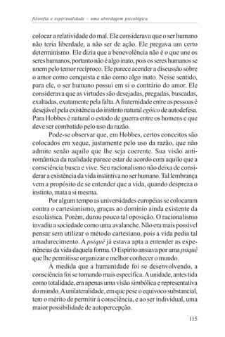 filosofia e espiritualidade – uma abordagem psicológica


colocar a relatividade do mal. Ele considerava que o ser humano
não teria liberdade, a não ser de ação. Ele pregava um certo
determinismo. Ele dizia que a benevolência não é o que une os
seres humanos, portanto não é algo inato, pois os seres humanos se
unem pelo temor recíproco. Ele parece acender a discussão sobre
o amor como conquista e não como algo inato. Nesse sentido,
para ele, o ser humano possui em si o contrário do amor. Ele
considerava que as virtudes são desejadas, pregadas, buscadas,
exaltadas, exatamente pela falta. A fraternidade entre as pessoas é
desejável pela existência do instinto natural egóico de autodefesa.
Para Hobbes é natural o estado de guerra entre os homens e que
deve ser combatido pelo uso da razão.
       Pode-se observar que, em Hobbes, certos conceitos são
colocados em xeque, justamente pelo uso da razão, que não
admite senão aquilo que lhe seja coerente. Sua visão anti-
romântica da realidade parece estar de acordo com aquilo que a
consciência busca e vive. Seu racionalismo não deixa de consi-
derar a existência da vida instintiva no ser humano. Tal lembrança
vem a propósito de se entender que a vida, quando despreza o
instinto, mata a si mesma.
       Por algum tempo as universidades européias se colocaram
contra o cartesianismo, graças ao domínio ainda existente da
escolástica. Porém, durou pouco tal oposição. O racionalismo
invadiu a sociedade como uma avalanche. Não era mais possível
pensar sem utilizar o método cartesiano, pois a vida pedia tal
amadurecimento. A psiquê já estava apta a entender as expe-
riências da vida daquela forma. O Espírito ansiava por uma psiquê
que lhe permitisse organizar e melhor conhecer o mundo.
       À medida que a humanidade foi se desenvolvendo, a
consciência foi se tornando mais específica. A unidade, antes tida
como totalidade, era apenas uma visão simbólica e representativa
do mundo. A unilateralidade, em que pese o equívoco substancial,
tem o mérito de permitir à consciência, e ao ser individual, uma
maior possibilidade de autopercepção.
                                                               115
 