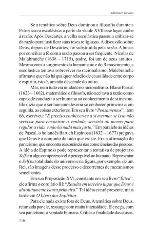 adenáuer novaes


       Se a temática sobre Deus dominou a filosofia durante a
Patrística e a escolástica, a partir do século XVII esse lugar coube
à razão. Após Descartes, a velha escolástica passou a utilizar-se
da razão para justificar suas teses religiosas. A discussão sobre
Deus, depois de Descartes, foi substituída pela razão. A busca
por conciliar a fé com a razão passou a ser freqüente. Nicolas de
Malabranche (1638 – 1715), padre, foi um de seus arautos.
Mesmo com o surgimento do humanismo e do Renascimento, a
escolástica tentava sobreviver no racionalismo. Malebranche
afirmava que não há qualquer relação de causalidade entre corpo
e espírito, isto é, um não descende do outro.
       Mas, nem tudo era unidade no racionalismo. Blaise Pascal
(1623 – 1662), matemático e filósofo, não aceitava a razão como
capaz de conduzir o ser humano ao conhecimento de si mesmo.
Ele dizia que o ser humano deveria se conhecer primeiro e, em
seguida, as coisas exteriores. Em seu livro “Pensamentos”, item
66, escreveu: “É preciso conhecer-se a si mesmo; se isso não
servisse para encontrar a verdade, serviria ao menos para
regular a vida, e não há nada mais justo.” Em paralelo às idéias
de Pascal, o holandês Baruch Espinosa (1632 – 1677) pregava
que Deus é o conjunto de tudo que existe. Era a afirmação do
panteísmo, que encontra ressonância nas consciências das pessoas.
A idéia de Espinosa pode representar a tentativa de projetar o
Self em algo compreensível e perceptível ao humano. Representar
o Self na totalidade do universo e na figura, por exemplo, de um
Rei, são imagens desse processo e decorrentes de mecanismos
semelhantes.
       Em sua Proposição XVI, constante em seu livro “Ética”,
ele afirma o corolário III: “Resulta em terceiro lugar que Deus é
absolutamente causa primeira.” Tal idéia estará presente, mais
tarde em O Livro dos Espíritos.
       Para ele nada existe fora de Deus. A temática sobre Deus,
retomada por ele, ressurge com muita intensidade. Ele nega, com
seu panteísmo, a vontade humana. Critica a finalidade das coisas,
116
 