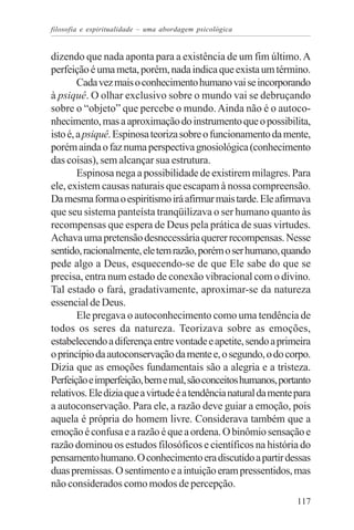 filosofia e espiritualidade – uma abordagem psicológica


dizendo que nada aponta para a existência de um fim último. A
perfeição é uma meta, porém, nada indica que exista um término.
        Cada vez mais o conhecimento humano vai se incorporando
à psiquê. O olhar exclusivo sobre o mundo vai se debruçando
sobre o “objeto” que percebe o mundo. Ainda não é o autoco-
nhecimento, mas a aproximação do instrumento que o possibilita,
isto é, a psiquê. Espinosa teoriza sobre o funcionamento da mente,
porém ainda o faz numa perspectiva gnosiológica (conhecimento
das coisas), sem alcançar sua estrutura.
        Espinosa nega a possibilidade de existirem milagres. Para
ele, existem causas naturais que escapam à nossa compreensão.
Da mesma forma o espiritismo irá afirmar mais tarde. Ele afirmava
que seu sistema panteísta tranqüilizava o ser humano quanto às
recompensas que espera de Deus pela prática de suas virtudes.
Achava uma pretensão desnecessária querer recompensas. Nesse
sentido, racionalmente, ele tem razão, porém o ser humano, quando
pede algo a Deus, esquecendo-se de que Ele sabe do que se
precisa, entra num estado de conexão vibracional com o divino.
Tal estado o fará, gradativamente, aproximar-se da natureza
essencial de Deus.
        Ele pregava o autoconhecimento como uma tendência de
todos os seres da natureza. Teorizava sobre as emoções,
estabelecendo a diferença entre vontade e apetite, sendo a primeira
o princípio da autoconservação da mente e, o segundo, o do corpo.
Dizia que as emoções fundamentais são a alegria e a tristeza.
Perfeição e imperfeição, bem e mal, são conceitos humanos, portanto
relativos. Ele dizia que a virtude é a tendência natural da mente para
a autoconservação. Para ele, a razão deve guiar a emoção, pois
aquela é própria do homem livre. Considerava também que a
emoção é confusa e a razão é que a ordena. O binômio sensação e
razão dominou os estudos filosóficos e científicos na história do
pensamento humano. O conhecimento era discutido a partir dessas
duas premissas. O sentimento e a intuição eram pressentidos, mas
não considerados como modos de percepção.
                                                                  117
 