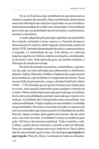 adenáuer novaes


       Vê-se em Espinosa algo semelhante ao que pensavam os
estóicos a respeito das emoções. Suas considerações demonstram
uma certa libertação das emoções reprimidas ou um reconheci-
mento da necessidade de se lidar com a força delas. O racionalismo
provocará que sua polaridade oposta (emoções e sentimentos),
assome à consciência.
       A razão, adquirida pelo princípio espiritual, nos primórdios
da evolução, tornando-o homo sapiens e o fazendo alcançar a
denominação de espírito, difere daquela entronizada a partir do
século XVII. A primeira denominação da razão é a autoconsciência;
a segunda, é a maturidade do ego. Esta última, ao valorizar
aspectos cognitivos e teóricos, reprime as emoções, considerando-
as de menor valor. Toda repressão gera, em sentido contrário, a
liberação da tensão provocada.
       No início do período racionalista, a matemática e a geome-
tria são cada vez mais utilizadas para demonstrar os fenômenos
naturais. Galileu, Descartes, Hobbes e Espinosa são os precursores
dessa tendência, cujo resultante é o surgimento da ciência. Nessa
mesma linha de pensamento, surge o alemão Gottfried Leibniz
(1646 – 1716) dizendo que era possível traçar uma ordem para
as coisas, uma equação matemática para qualquer conjunto de
eventos. Muito embora haja uma regra para tudo que se realizou,
havia outras possibilidades, portanto nem tudo que é possível se
realizou. A realidade não é interpretada como necessidade, mas
como possibilidade. A lógica implica em necessidade e a realidade
em possibilidade. Ele tentava encontrar em todos os aspectos do
universo uma ordem que tornasse possível a liberdade de escolha.
Para ele, espaço e tempo, tanto quanto movimento, não são entes
reais, mas entes de razão. A realidade é a força ou tendência para
ação. Tal força é de natureza espiritual. Tudo é espírito e vida.
Leibniz, a partir desses conceitos, concebe a idéia de Mônada.
Para ele a mônada é o átomo universal e indivisível. Para Leibniz
não há uma mônada igual a outra. Ele distinguia percepção de
apercepção. Para ele, Deus é a mônada de todas as mônadas.
118
 