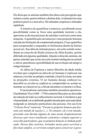 filosofia e espiritualidade – uma abordagem psicológica


Ele dizia que os animais também têm alma com percepções que
imitam a razão, porém inferior e distinta dela. A mônada tem uma
potência passiva e uma ativa. Há mônadas corpóreas e mônadas
espirituais.
       A tentativa de quantificar a natureza, acreditando nessa
possibilidade como se fosse uma qualidade inerente a ela,
aproxima-se do mecanicismo de entender o universo como uma
máquina. A quantificação da natureza é uma projeção humana
calcada nas limitações de compreensão psíquica. O ego quantifica
para compreender e enquadrar os fenômenos dentro de limites
acessíveis. Sua idéia de mônada parece, em certo sentido seme-
lhante ao conceito de fluido cósmico de Allan Kardec, porém
diferindo em algumas qualidades. Quanto à alma dos animais, ele
parece entender que existe um certo instinto inteligente no animal
e, talvez, percebesse a possibilidade de sua evolução até atingir o
estágio humano.
       As idéias de Espinosa e outros filósofos da idade média
revelam que a angústia na alma do ser humano é expressar sua
natureza, é revelar seu próprio conteúdo, é trazê-lo à tona, em meio
às projeções externas. O ser humano deseja conhecer-se,
descobrir-se, revelar-se, explicar-se, compreender-se, aceitar-se,
nominar-se e descrever-se, a fim de encontrar a si mesmo e a Deus.
       O racionalismo cartesiano também encontrou opositores.
Giambattista Vico (1668 – 1744) contraria Descartes ao discordar
da redução de tudo ao conhecimento racional. Considerava que
a humanidade vai se definindo gradativamente para uma meta ideal,
malgrado as intenções particulares das pessoas. Em seu livro
“Ciência Nova” escreveu: “Foram os próprios homens que fize-
ram este mundo de nações (...). No entanto, ele é este mundo,
provindo sem dúvida alguma de uma mente freqüentemente
diversa e por vezes totalmente contrária e sempre superior a
esses fins particulares, que os próprios homens se tinham prefi-
xado. Desses fins restritos, tornados meios para servirem a
fins mais amplos, se serviram sempre para conservar a gera-
                                                                119
 