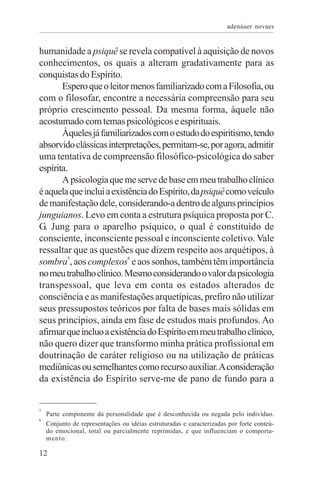 adenáuer novaes


humanidade a psiquê se revela compatível à aquisição de novos
conhecimentos, os quais a alteram gradativamente para as
conquistas do Espírito.
       Espero que o leitor menos familiarizado com a Filosofia, ou
com o filosofar, encontre a necessária compreensão para seu
próprio crescimento pessoal. Da mesma forma, àquele não
acostumado com temas psicológicos e espirituais.
       Àqueles já familiarizados com o estudo do espiritismo, tendo
absorvido clássicas interpretações, permitam-se, por agora, admitir
uma tentativa de compreensão filosófico-psicológica do saber
espírita.
       A psicologia que me serve de base em meu trabalho clínico
é aquela que inclui a existência do Espírito, da psiquê como veículo
de manifestação dele, considerando-a dentro de alguns princípios
junguianos. Levo em conta a estrutura psíquica proposta por C.
G. Jung para o aparelho psíquico, o qual é constituído de
consciente, inconsciente pessoal e inconsciente coletivo. Vale
ressaltar que as questões que dizem respeito aos arquétipos, à
sombra5, aos complexos6 e aos sonhos, também têm importância
no meu trabalho clínico. Mesmo considerando o valor da psicologia
transpessoal, que leva em conta os estados alterados de
consciência e as manifestações arquetípicas, prefiro não utilizar
seus pressupostos teóricos por falta de bases mais sólidas em
seus princípios, ainda em fase de estudos mais profundos. Ao
afirmar que incluo a existência do Espírito em meu trabalho clínico,
não quero dizer que transformo minha prática profissional em
doutrinação de caráter religioso ou na utilização de práticas
mediúnicas ou semelhantes como recurso auxiliar. A consideração
da existência do Espírito serve-me de pano de fundo para a


5
    Parte componente da personalidade que é desconhecida ou negada pelo indivíduo.
6
    Conjunto de representações ou idéias estruturadas e caracterizadas por forte conteú-
    do emocional, total ou parcialmente reprimidas, e que influenciam o comporta-
    mento.

12
 