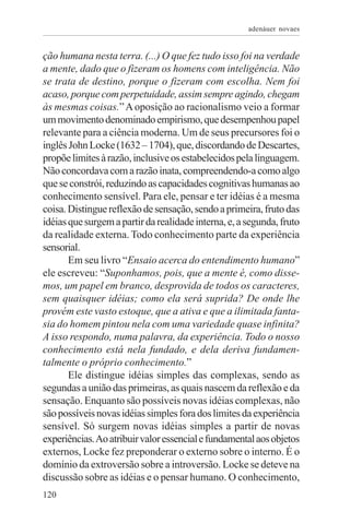 adenáuer novaes


ção humana nesta terra. (...) O que fez tudo isso foi na verdade
a mente, dado que o fizeram os homens com inteligência. Não
se trata de destino, porque o fizeram com escolha. Nem foi
acaso, porque com perpetuidade, assim sempre agindo, chegam
às mesmas coisas.” A oposição ao racionalismo veio a formar
um movimento denominado empirismo, que desempenhou papel
relevante para a ciência moderna. Um de seus precursores foi o
inglês John Locke (1632 – 1704), que, discordando de Descartes,
propõe limites à razão, inclusive os estabelecidos pela linguagem.
Não concordava com a razão inata, compreendendo-a como algo
que se constrói, reduzindo as capacidades cognitivas humanas ao
conhecimento sensível. Para ele, pensar e ter idéias é a mesma
coisa. Distingue reflexão de sensação, sendo a primeira, fruto das
idéias que surgem a partir da realidade interna, e, a segunda, fruto
da realidade externa. Todo conhecimento parte da experiência
sensorial.
       Em seu livro “Ensaio acerca do entendimento humano”
ele escreveu: “Suponhamos, pois, que a mente é, como disse-
mos, um papel em branco, desprovida de todos os caracteres,
sem quaisquer idéias; como ela será suprida? De onde lhe
provém este vasto estoque, que a ativa e que a ilimitada fanta-
sia do homem pintou nela com uma variedade quase infinita?
A isso respondo, numa palavra, da experiência. Todo o nosso
conhecimento está nela fundado, e dela deriva fundamen-
talmente o próprio conhecimento.”
       Ele distingue idéias simples das complexas, sendo as
segundas a união das primeiras, as quais nascem da reflexão e da
sensação. Enquanto são possíveis novas idéias complexas, não
são possíveis novas idéias simples fora dos limites da experiência
sensível. Só surgem novas idéias simples a partir de novas
experiências. Ao atribuir valor essencial e fundamental aos objetos
externos, Locke fez preponderar o externo sobre o interno. É o
domínio da extroversão sobre a introversão. Locke se deteve na
discussão sobre as idéias e o pensar humano. O conhecimento,
120
 