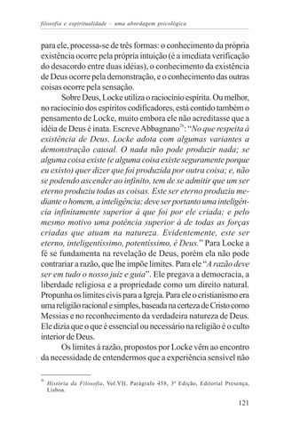 filosofia e espiritualidade – uma abordagem psicológica


para ele, processa-se de três formas: o conhecimento da própria
existência ocorre pela própria intuição (é a imediata verificação
do desacordo entre duas idéias), o conhecimento da existência
de Deus ocorre pela demonstração, e o conhecimento das outras
coisas ocorre pela sensação.
       Sobre Deus, Locke utiliza o raciocínio espírita. Ou melhor,
no raciocínio dos espíritos codificadores, está contido também o
pensamento de Locke, muito embora ele não acreditasse que a
idéia de Deus é inata. Escreve Abbagnano26: “No que respeita à
existência de Deus, Locke adota com algumas variantes a
demonstração causal. O nada não pode produzir nada; se
alguma coisa existe (e alguma coisa existe seguramente porque
eu existo) quer dizer que foi produzida por outra coisa; e, não
se podendo ascender ao infinito, tem de se admitir que um ser
eterno produziu todas as coisas. Este ser eterno produziu me-
diante o homem, a inteligência; deve ser portanto uma inteligên-
cia infinitamente superior à que foi por ele criada; e pelo
mesmo motivo uma potência superior à de todas as forças
criadas que atuam na natureza. Evidentemente, este ser
eterno, inteligentíssimo, potentíssimo, é Deus.” Para Locke a
fé se fundamenta na revelação de Deus, porém ela não pode
contrariar a razão, que lhe impõe limites. Para ele “A razão deve
ser em tudo o nosso juiz e guia”. Ele pregava a democracia, a
liberdade religiosa e a propriedade como um direito natural.
Propunha os limites civis para a Igreja. Para ele o cristianismo era
uma religião racional e simples, baseada na certeza de Cristo como
Messias e no reconhecimento da verdadeira natureza de Deus.
Ele dizia que o que é essencial ou necessário na religião é o culto
interior de Deus.
       Os limites à razão, propostos por Locke vêm ao encontro
da necessidade de entendermos que a experiência sensível não

26
     História da Filosofia, Vol.VII, Parágrafo 458, 3ª Edição, Editorial Presença,
     Lisboa.

                                                                             121
 