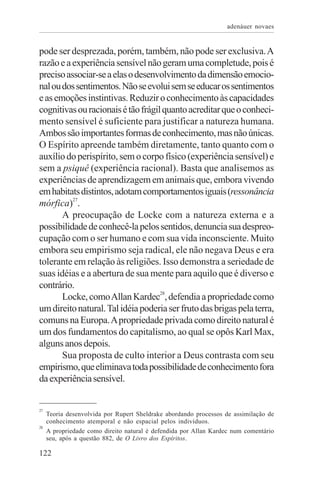 adenáuer novaes


pode ser desprezada, porém, também, não pode ser exclusiva. A
razão e a experiência sensível não geram uma completude, pois é
preciso associar-se a elas o desenvolvimento da dimensão emocio-
nal ou dos sentimentos. Não se evolui sem se educar os sentimentos
e as emoções instintivas. Reduzir o conhecimento às capacidades
cognitivas ou racionais é tão frágil quanto acreditar que o conheci-
mento sensível é suficiente para justificar a natureza humana.
Ambos são importantes formas de conhecimento, mas não únicas.
O Espírito apreende também diretamente, tanto quanto com o
auxílio do perispírito, sem o corpo físico (experiência sensível) e
sem a psiquê (experiência racional). Basta que analisemos as
experiências de aprendizagem em animais que, embora vivendo
em habitats distintos, adotam comportamentos iguais (ressonância
mórfica)27.
       A preocupação de Locke com a natureza externa e a
possibilidade de conhecê-la pelos sentidos, denuncia sua despreo-
cupação com o ser humano e com sua vida inconsciente. Muito
embora seu empirismo seja radical, ele não negava Deus e era
tolerante em relação às religiões. Isso demonstra a seriedade de
suas idéias e a abertura de sua mente para aquilo que é diverso e
contrário.
       Locke, como Allan Kardec28, defendia a propriedade como
um direito natural. Tal idéia poderia ser fruto das brigas pela terra,
comuns na Europa. A propriedade privada como direito natural é
um dos fundamentos do capitalismo, ao qual se opôs Karl Max,
alguns anos depois.
       Sua proposta de culto interior a Deus contrasta com seu
empirismo, que eliminava toda possibilidade de conhecimento fora
da experiência sensível.


27
     Teoria desenvolvida por Rupert Sheldrake abordando processos de assimilação de
     conhecimento atemporal e não espacial pelos indivíduos.
28
     A propriedade como direito natural é defendida por Allan Kardec num comentário
     seu, após a questão 882, de O Livro dos Espíritos.

122
 
