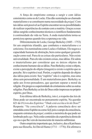 filosofia e espiritualidade – uma abordagem psicológica


       A força do empirismo começa a surgir e com idéias
consistentes como as de Locke. Elas dão sustentação ao chamado
materialismo e se constituem numa necessidade da psiquê. Com
tais idéias será possível ao Espírito encontrar novas possibilidades
de realizar experiências de contato com a matéria. Graças a essas
idéias surgirão conhecimentos técnicos e científicos fundamentais
à continuidade da vida na Terra. A onda materialista torna-se
perniciosa apenas quando tira a esperança na vida.
       Diferentemente de Locke, George Berkeley (1685 – 1753)
foi um empirista irlandês, que combateu o materialismo e o
ceticismo. Era nominalista como Locke e Ockham. Ele negava a
capacidade humana de abstração, bem como qualquer generali-
zação como real. Para ele as coisas são particulares. Não existe
universalidade. Para ele não existem coisas, mas idéias. Ele adota
o imaterialismo por considerar que os únicos objetos do
conhecimento humano são as idéias. Para Berkeley existe o objeto,
existe a percepção do objeto (imagem) e existe o espírito que as
percebe. Só o espírito é real. Porém, o espírito depende do objeto
das idéias para existir. Seu “espírito” não é o espírito, mas uma
alma sem personalidade. É um materialismo puro. Berkeley se
opõe aos livres-pensadores, que queriam separar a moral da
religião. Ele pregava a superioridade do cristianismo sobre as outras
religiões. Para Berkeley as leis de Deus estão impressas no próprio
espírito, por Deus.
       Esta última idéia de Berkeley, isto é, a respeito das leis de
Deus pode ser encontrada no pensamento espírita. Na questão
621 de O Livro dos Espíritos: “Onde está escrita a lei de Deus?”
Resposta: “Na consciência”. A palavra consciência deve ser
entendida como Espírito ou como Self, pois o campo da consciência,
enquanto estrutura da psiquê, contém a memória do que pode ser
lembrado pelo ego. Nela estão conteúdos da experiência direta do
ego ou o que lhe vem do inconsciente de maneira subliminar.
       Outro empirista importante que, inclusive, deu a Kant bases
para sua filosofia, foi David Hume (1711 – 1776). Ele afirmava
                                                                 123
 