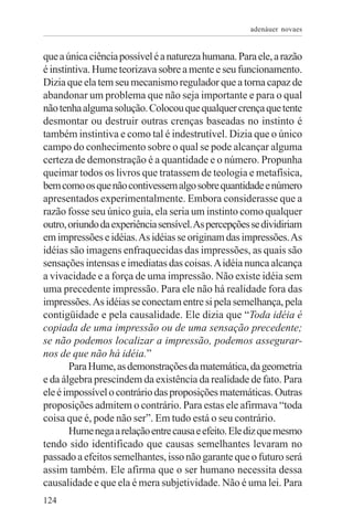 adenáuer novaes


que a única ciência possível é a natureza humana. Para ele, a razão
é instintiva. Hume teorizava sobre a mente e seu funcionamento.
Dizia que ela tem seu mecanismo regulador que a torna capaz de
abandonar um problema que não seja importante e para o qual
não tenha alguma solução. Colocou que qualquer crença que tente
desmontar ou destruir outras crenças baseadas no instinto é
também instintiva e como tal é indestrutível. Dizia que o único
campo do conhecimento sobre o qual se pode alcançar alguma
certeza de demonstração é a quantidade e o número. Propunha
queimar todos os livros que tratassem de teologia e metafísica,
bem como os que não contivessem algo sobre quantidade e número
apresentados experimentalmente. Embora considerasse que a
razão fosse seu único guia, ela seria um instinto como qualquer
outro, oriundo da experiência sensível. As percepções se dividiriam
em impressões e idéias. As idéias se originam das impressões. As
idéias são imagens enfraquecidas das impressões, as quais são
sensações intensas e imediatas das coisas. A idéia nunca alcança
a vivacidade e a força de uma impressão. Não existe idéia sem
uma precedente impressão. Para ele não há realidade fora das
impressões. As idéias se conectam entre si pela semelhança, pela
contigüidade e pela causalidade. Ele dizia que “Toda idéia é
copiada de uma impressão ou de uma sensação precedente;
se não podemos localizar a impressão, podemos assegurar-
nos de que não há idéia.”
       Para Hume, as demonstrações da matemática, da geometria
e da álgebra prescindem da existência da realidade de fato. Para
ele é impossível o contrário das proposições matemáticas. Outras
proposições admitem o contrário. Para estas ele afirmava “toda
coisa que é, pode não ser”. Em tudo está o seu contrário.
       Hume nega a relação entre causa e efeito. Ele diz que mesmo
tendo sido identificado que causas semelhantes levaram no
passado a efeitos semelhantes, isso não garante que o futuro será
assim também. Ele afirma que o ser humano necessita dessa
causalidade e que ela é mera subjetividade. Não é uma lei. Para
124
 