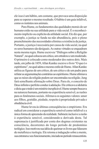 filosofia e espiritualidade – uma abordagem psicológica


ele isso é um hábito, um costume, que provoca uma disposição
para se esperar o mesmo resultado. O hábito é um guia infalível,
como os instintos nos animais.
       Para Hume, os fundamentos das qualidades morais do ser
humano estão na sua utilidade para a vida social. É o reconheci-
mento implícito ou explícito da utilidade social. Ele diz que, por
exemplo, a justiça se funda na não abundância, pois o pleno
preenchimento das necessidades elimina a existência da justiça.
Portanto, a justiça é necessária por causa da vida social, na qual
os seres humanos são desiguais. As outras virtudes se enquadram
nesta mesma regra. Hume escreveu “Diálogos sobre a Religião
Natural”, no qual colocou um cético, um ortodoxo e um moderado.
O primeiro é colocado como moderador dos outros dois. Mais
tarde, em julho de 1859, Allan Kardec escreve o livro “O que é o
espiritismo”, no qual adota o mesmo estilo de Hume. Allan Kardec
utiliza as figuras de um crítico, de um cético e de um padre para
refutar as argumentações contrárias ao espiritismo. Hume afirmava
que as raízes da religião podem ser encontradas na religião. Jung
fará semelhante afirmação sobre Deus. Para ele, o conceito de
Deus infinito e perfeito conduz à adulação. Ele criticava a idolatria
e dizia que o todo é um mistério inexplicável. Hume sempre buscava
na natureza humana, portanto na experiência sensível, as razões
para os fenômenos sociais. Afirmava os seguintes valores: amor
aos filhos, gratidão, piedade, respeito à propriedade privada e
obediência civil.
       Hume levou às últimas conseqüências o empirismo. Era
radical em considerar a experiência sensível como infalível e a
única forma de apreensão da realidade. Submete inclusive a razão
à experiência sensível, considerando-a derivada desta. Tal
supremacia é justificada por conta dos dogmas existentes na
consciência, decorrentes do longo período de predomínio
teológico. Isso motivou sua idéia de queimar os livros que falassem
de metafísica e teologia. Ele retoma a indagação sobre a mente,
sua estrutura e seu funcionamento, iniciada no período renascentista.
                                                                 125
 