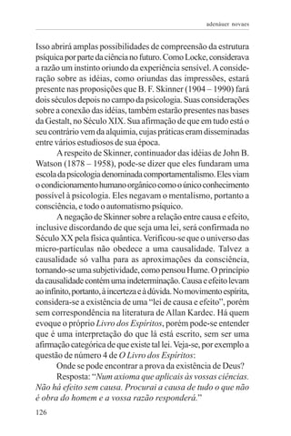adenáuer novaes


Isso abrirá amplas possibilidades de compreensão da estrutura
psíquica por parte da ciência no futuro. Como Locke, considerava
a razão um instinto oriundo da experiência sensível. A conside-
ração sobre as idéias, como oriundas das impressões, estará
presente nas proposições que B. F. Skinner (1904 – 1990) fará
dois séculos depois no campo da psicologia. Suas considerações
sobre a conexão das idéias, também estarão presentes nas bases
da Gestalt, no Século XIX. Sua afirmação de que em tudo está o
seu contrário vem da alquimia, cujas práticas eram disseminadas
entre vários estudiosos de sua época.
       A respeito de Skinner, continuador das idéias de John B.
Watson (1878 – 1958), pode-se dizer que eles fundaram uma
escola da psicologia denominada comportamentalismo. Eles viam
o condicionamento humano orgânico como o único conhecimento
possível à psicologia. Eles negavam o mentalismo, portanto a
consciência, e todo o automatismo psíquico.
       A negação de Skinner sobre a relação entre causa e efeito,
inclusive discordando de que seja uma lei, será confirmada no
Século XX pela física quântica. Verificou-se que o universo das
micro-partículas não obedece a uma causalidade. Talvez a
causalidade só valha para as aproximações da consciência,
tornando-se uma subjetividade, como pensou Hume. O princípio
da causalidade contém uma indeterminação. Causa e efeito levam
ao infinito, portanto, à incerteza e à dúvida. No movimento espírita,
considera-se a existência de uma “lei de causa e efeito”, porém
sem correspondência na literatura de Allan Kardec. Há quem
evoque o próprio Livro dos Espíritos, porém pode-se entender
que é uma interpretação do que lá está escrito, sem ser uma
afirmação categórica de que existe tal lei. Veja-se, por exemplo a
questão de número 4 de O Livro dos Espíritos:
       Onde se pode encontrar a prova da existência de Deus?
       Resposta: “Num axioma que aplicais às vossas ciências.
Não há efeito sem causa. Procurai a causa de tudo o que não
é obra do homem e a vossa razão responderá.”
126
 