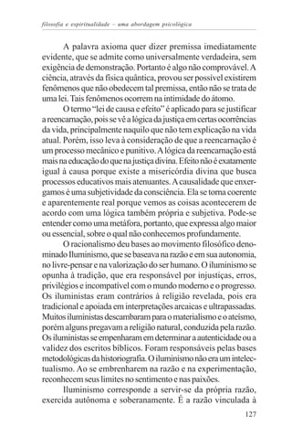 filosofia e espiritualidade – uma abordagem psicológica


       A palavra axioma quer dizer premissa imediatamente
evidente, que se admite como universalmente verdadeira, sem
exigência de demonstração. Portanto é algo não comprovável. A
ciência, através da física quântica, provou ser possível existirem
fenômenos que não obedecem tal premissa, então não se trata de
uma lei. Tais fenômenos ocorrem na intimidade do átomo.
       O termo “lei de causa e efeito” é aplicado para se justificar
a reencarnação, pois se vê a lógica da justiça em certas ocorrências
da vida, principalmente naquilo que não tem explicação na vida
atual. Porém, isso leva à consideração de que a reencarnação é
um processo mecânico e punitivo. A lógica da reencarnação está
mais na educação do que na justiça divina. Efeito não é exatamente
igual à causa porque existe a misericórdia divina que busca
processos educativos mais atenuantes. A causalidade que enxer-
gamos é uma subjetividade da consciência. Ela se torna coerente
e aparentemente real porque vemos as coisas acontecerem de
acordo com uma lógica também própria e subjetiva. Pode-se
entender como uma metáfora, portanto, que expressa algo maior
ou essencial, sobre o qual não conhecemos profundamente.
       O racionalismo deu bases ao movimento filosófico deno-
minado Iluminismo, que se baseava na razão e em sua autonomia,
no livre-pensar e na valorização do ser humano. O iluminismo se
opunha à tradição, que era responsável por injustiças, erros,
privilégios e incompatível com o mundo moderno e o progresso.
Os iluministas eram contrários à religião revelada, pois era
tradicional e apoiada em interpretações arcaicas e ultrapassadas.
Muitos iluministas descambaram para o materialismo e o ateísmo,
porém alguns pregavam a religião natural, conduzida pela razão.
Os iluministas se empenharam em determinar a autenticidade ou a
validez dos escritos bíblicos. Foram responsáveis pelas bases
metodológicas da historiografia. O iluminismo não era um intelec-
tualismo. Ao se embrenharem na razão e na experimentação,
reconhecem seus limites no sentimento e nas paixões.
       Iluminismo corresponde a servir-se da própria razão,
exercida autônoma e soberanamente. É a razão vinculada à
                                                                127
 