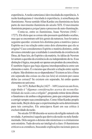 adenáuer novaes


experiência. A razão cartesiana é desvinculada da experiência. A
razão kardequiana é vinculada à experiência, à semelhança do
iluminismo. Nesse sentido Allan Kardec era iluminista ou fazia
parte do movimento iluminista do século XIX. O movimento
iluminista prepara a psiquê para o processo de auto-iluminação.
       Conta-se, entre os iluministas, Isaac Newton (1642 –
1727). Ele dizia que as coisas não possuem qualidades ocultas,
mas que se encontram sob leis gerais da natureza. Isso levanta a
seguinte questão: existem leis distintas para a matéria e para o
Espírito ou é na relação entre estes dois elementos que ela se
origina? Caso consideremos Espírito e matéria distintos, então
devemos entender que a realidade é constituída da existência de
Deus, de Suas leis, do Espírito e da matéria. As idéias de Newton
levantam a questão da existência do eu independente do tu. Essa
distinção é lógica, mas pode ser apenas um produto da consciência.
É também lógico que haja alguma interdependência entre um
elemento e outro. É o mesmo que discutir a relação entre sujeito
e objeto. São distintos ou co-dependentes? Existem as leis e Deus
em separado das coisas ou elas (as leis) só existem por causa
delas (as coisas)? Se existem em separado, há então quatro
elementos no universo.
       Em 1675, Robert Boyle (1627 – 1691) escreveu um livro,
cujo título é “Algumas considerações acerca da reconcilia-
bilidade da razão com a religião”, propondo retirar desta última
o fanatismo e de ambas o dogmatismo, para que estejam prontas
a corrigir sempre suas considerações. Como Allan Kardec propôs
mais tarde, Boyle dizia que a experimentação seria determinante
para tais correções. Ele antecipava Kant em sua crítica à
exclusividade da razão.
       No século XVIII discutia-se acerca da religião natural e da
revelada. A primeira é aquela que deriva da razão ou nela funda-
mentada. Dela surgem o deísmo não misterioso e o cristianismo
sem mistério. Tudo deveria ser inteligível e claro. O iluminismo
criticava as crendices, buscando explicações racionais para os
128
 