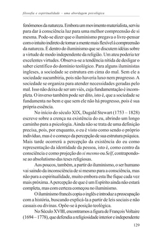 filosofia e espiritualidade – uma abordagem psicológica


fenômenos da natureza. Embora um movimento materialista, serviu
para dar à consciência luz para uma melhor compreensão de si
mesma. Pode-se dizer que o iluminismo pregava o livre-pensar
com o intuito indireto de tornar a mente mais flexível à compreensão
da natureza. É dentro do iluminismo que se discutem idéias sobre
a virtude de modo independente da religião. Um ateu poderia ter
excelentes virtudes. Observa-se a tendência nítida de desligar o
saber científico do domínio teológico. Para alguns iluministas
ingleses, a sociedade se estrutura em cima do mal. Sem ele a
sociedade sucumbiria, pois não haveria luxo nem progresso. A
sociedade se organiza para atender necessidades geradas pelo
mal. Isso não deixa de ser um viés, cuja fundamentação é incom-
pleta. O inverso também pode ser dito, isto é, que a sociedade se
fundamenta no bem e que sem ele não há progresso, pois é sua
própria essência.
       No início do século XIX, Dugald Stewart (1753 – 1828)
escreve sobre a crença na existência do eu, abrindo um longo
caminho para a psicologia. Ainda não se trata de uma definição
precisa, pois, por enquanto, o eu é visto como sendo o próprio
indivíduo, mas é o começo da percepção de sua estrutura psíquica.
Mais tarde ocorrerá a percepção da existência do eu como
representação da identidade da pessoa, isto é, como centro da
consciência e como projeção do si mesmo ou Self, contrapondo-
se ao absolutismo das teses religiosas.
       Aos poucos, também, a partir do iluminismo, o ser humano
vai saindo da inconsciência de si mesmo para a consciência, mas
não para a espiritualidade, muito embora esta lhe fique cada vez
mais próxima. A percepção de que é um Espírito ainda não estará
completa, mas com certeza começou no iluminismo.
       O iluminismo francês copia o inglês e introduz a preocupação
com a história, buscando explicá-la a partir de leis sociais e não
casuais ou divinas. Opõe-se à posição teológica.
       No Século XVIII, encontramos a figura de François Voltaire
(1694 – 1778), que defendia a religiosidade interior e independente
                                                                129
 