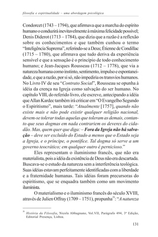 filosofia e espiritualidade – uma abordagem psicológica


Condorcet (1743 – 1794), que afirmava que a marcha do espírito
humano o conduzirá inevitavelmente à máxima felicidade possível;
Denis Diderot (1713 – 1784), que dizia que a razão é a reflexão
sobre os conhecimentos e que também cunhou o termo
“Inteligência Suprema”, referindo-se a Deus; Étienne de Condillac
(1715 – 1780), que afirmava que tudo deriva da experiência
sensível e que a sensação é o princípio de todo conhecimento
humano; e Jean-Jacques Rousseau (1712 – 1778), que via a
natureza humana como instinto, sentimento, impulso e espontanei-
dade, e que a razão, por si só, não impediria os transvios humanos.
No Livro IV de seu “Contrato Social”, Rousseau se opunha à
idéia da crença na Igreja como salvação do ser humano. No
capítulo VIII, do referido livro, ele escreve, antecipando a idéia
que Allan Kardec também irá criticar em “O Evangelho Segundo
o Espiritismo”, mais tarde: “Atualmente [1757], quando não
existe mais e não pode existir qualquer religião nacional,
devem-se tolerar todas aquelas que toleram as demais, contan-
to que seus dogmas em nada contrariem os deveres do cida-
dão. Mas, quem quer que diga: – Fora da Igreja não há salva-
ção – deve ser excluído do Estado a menos que o Estado seja
a Igreja, e o príncipe, o pontífice. Tal dogma só serve a um
governo teocrático; em qualquer outro é pernicioso.”
       Eles representam o iluminismo francês, que não era
materialista, pois a idéia da existência de Deus não era descartada.
Buscava-se o estudo da natureza sem a interferência teológica.
Suas idéias estavam perfeitamente identificadas com a liberdade
e a fraternidade humanas. Tais idéias foram precursoras do
espiritismo, que se enquadra também como um movimento
iluminista.
       O materialismo e o iluminismo francês do século XVIII,
através de Julien Offray (1709 – 1751), propunha29: “A natureza

29
     História da Filosofia, Nicola Abbagnano, Vol.VII, Parágrafo 494, 3ª Edição,
     Editorial Presença, Lisboa.

                                                                           131
 
