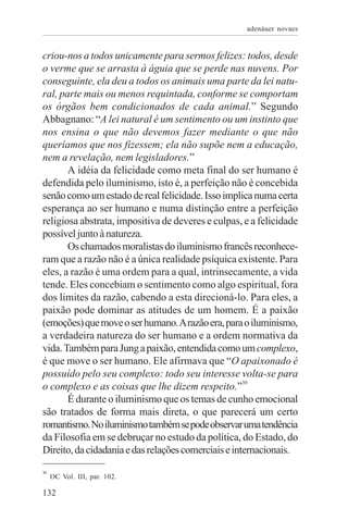 adenáuer novaes


criou-nos a todos unicamente para sermos felizes: todos, desde
o verme que se arrasta à águia que se perde nas nuvens. Por
conseguinte, ela deu a todos os animais uma parte da lei natu-
ral, parte mais ou menos requintada, conforme se comportam
os órgãos bem condicionados de cada animal.” Segundo
Abbagnano: “A lei natural é um sentimento ou um instinto que
nos ensina o que não devemos fazer mediante o que não
queríamos que nos fizessem; ela não supõe nem a educação,
nem a revelação, nem legisladores.”
       A idéia da felicidade como meta final do ser humano é
defendida pelo iluminismo, isto é, a perfeição não é concebida
senão como um estado de real felicidade. Isso implica numa certa
esperança ao ser humano e numa distinção entre a perfeição
religiosa abstrata, impositiva de deveres e culpas, e a felicidade
possível junto à natureza.
       Os chamados moralistas do iluminismo francês reconhece-
ram que a razão não é a única realidade psíquica existente. Para
eles, a razão é uma ordem para a qual, intrinsecamente, a vida
tende. Eles concebiam o sentimento como algo espiritual, fora
dos limites da razão, cabendo a esta direcioná-lo. Para eles, a
paixão pode dominar as atitudes de um homem. É a paixão
(emoções) que move o ser humano. A razão era, para o iluminismo,
a verdadeira natureza do ser humano e a ordem normativa da
vida. Também para Jung a paixão, entendida como um complexo,
é que move o ser humano. Ele afirmava que “O apaixonado é
possuído pelo seu complexo: todo seu interesse volta-se para
o complexo e as coisas que lhe dizem respeito.”30
       É durante o iluminismo que os temas de cunho emocional
são tratados de forma mais direta, o que parecerá um certo
romantismo. No iluminismo também se pode observar uma tendência
da Filosofia em se debruçar no estudo da política, do Estado, do
Direito, da cidadania e das relações comerciais e internacionais.
30
     OC Vol. III, par. 102.

132
 
