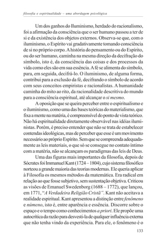 filosofia e espiritualidade – uma abordagem psicológica


       Um dos ganhos do Iluminismo, herdado do racionalismo,
foi a afirmação da consciência que o ser humano passou a ter de
si e da existência dos objetos externos. Observa-se que, com o
iluminismo, o Espírito vai gradativamente tomando consciência
de si no próprio corpo. A história do pensamento ou do Espírito,
ou do ser humano, caminha na mesma direção da decifração do
símbolo, isto é, da consciência das coisas e dos processos da
vida como eles são em sua essência. A fé se alimenta do símbolo,
para, em seguida, decifrá-lo. O iluminismo, de alguma forma,
contribui para a exclusão da fé, decifrando o símbolo de acordo
com seus conceitos empiristas e racionalistas. A humanidade
caminha do mito ao rito, da racionalidade descritiva do mundo
para a consciência espiritual, até alcançar o si mesmo.
       A oposição que se queira perceber entre o espiritualismo e
o iluminismo, como uma das bases teóricas do materialismo, que
fixa a mente na matéria, é compreensível do ponto de vista teórico.
Não há espiritualidade diretamente observável nas idéias ilumi-
nistas. Porém, é preciso entender que não se trata de estabelecer
contendas ideológicas, mas de perceber que esse é um movimento
necessário ao próprio Espírito. Sem que se compreenda adequada-
mente as leis materiais, o que só se consegue no contato íntimo
com a matéria, não se alcançam os paradigmas das leis de Deus.
       Uma das figuras mais importantes da filosofia, depois de
Sócrates foi Immanuel Kant (1724 – 1804), cujo sistema filosófico
norteou a grande maioria das teorias modernas. Ele queria aplicar
à Filosofia os mesmos métodos da matemática. Era radical em
relação ao que fosse subjetivo, sem sustentação objetiva. Criticou
as visões de Emanuel Swedenborg (1688 – 1772), que lançou,
em 1771, “A Verdadeira Religião Cristã”. Kant não aceitava a
realidade espiritual. Kant apresentou a distinção entre fenômeno
e númeno, isto é, entre aparência e essência. Discorre sobre o
espaço e o tempo como conhecimentos a priori. Ele propõe uma
autocrítica da razão para desvesti-la de qualquer influência externa
que não tenha vindo da experiência. Para ele, o fenômeno é o
                                                                133
 