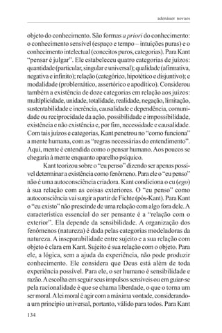 adenáuer novaes


objeto do conhecimento. São formas a priori do conhecimento:
o conhecimento sensível (espaço e tempo – intuições puras) e o
conhecimento intelectual (conceitos puros, categorias). Para Kant
“pensar é julgar”. Ele estabeleceu quatro categorias de juízos:
quantidade (particular, singular e universal); qualidade (afirmativa,
negativa e infinito); relação (categórico, hipotético e disjuntivo); e
modalidade (problemático, assertórico e apodítico). Considerou
também a existência de doze categorias em relação aos juízos:
multiplicidade, unidade, totalidade, realidade, negação, limitação,
sustentabilidade e inerência, causalidade e dependência, comuni-
dade ou reciprocidade da ação, possibilidade e impossibilidade,
existência e não existência e, por fim, necessidade e causalidade.
Com tais juízos e categorias, Kant penetrou no “como funciona”
a mente humana, com as “regras necessárias do entendimento”.
Aqui, mente é entendida como o pensar humano. Aos poucos se
chegaria à mente enquanto aparelho psíquico.
       Kant teorizou sobre o “eu penso” dizendo ser apenas possí-
vel determinar a existência como fenômeno. Para ele o “eu penso”
não é uma autoconsciência criadora. Kant condiciona o eu (ego)
à sua relação com as coisas exteriores. O “eu penso” como
autoconsciência vai surgir a partir de Fichte (pós-Kant). Para Kant
o “eu existo” não prescinde de uma relação com algo fora dele. A
característica essencial do ser pensante é a “relação com o
exterior”. Ela depende da sensibilidade. A organização dos
fenômenos (natureza) é dada pelas categorias modeladoras da
natureza. A inseparabilidade entre sujeito e a sua relação com
objeto é clara em Kant. Sujeito é sua relação com o objeto. Para
ele, a lógica, sem a ajuda da experiência, não pode produzir
conhecimento. Ele considera que Deus está além de toda
experiência possível. Para ele, o ser humano é sensibilidade e
razão. A escolha em seguir seus impulsos sensíveis ou em guiar-se
pela racionalidade é que se chama liberdade, o que o torna um
ser moral. A lei moral é agir com a máxima vontade, considerando-
a um princípio universal, portanto, válido para todos. Para Kant
134
 