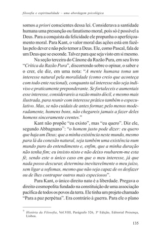 filosofia e espiritualidade – uma abordagem psicológica


somos a priori conscientes dessa lei. Considerava a santidade
humana uma presunção ou fanatismo moral, pois só é possível a
Deus. Para a conquista da felicidade ele propunha o aperfeiçoa-
mento moral. Para Kant, o valor moral das ações está em fazê-
las pelo dever e não pelo temor a Deus. Ele, como Pascal, fala de
um Deus que se esconde. Talvez para que seja visto em si mesmo.
       Na seção terceira do Cânone da Razão Pura, em seu livro
“Crítica da Razão Pura”, discorrendo sobre o opinar, o saber e
o crer, ele diz, em uma nota: “A mente humana toma um
interesse natural pela moralidade (como creio que aconteça
com todo ente racional), conquanto tal interesse não seja indi-
viso e praticamente preponderante. Se fortaleceis e aumentais
esse interesse, considerareis a razão muito dócil, e mesmo mais
ilustrada, para reunir com interesse prático também o especu-
lativo. Mas, se não cuidais de antes formar, pelo menos mode-
radamente, homens bons, não chegareis jamais a fazer deles
homens sinceramente crentes.”
       Kant não propõe “eu existo”, mas “eu quero”. Diz ele,
segundo Abbagnano31: “o homem justo pode dizer: eu quero
que haja um Deus; que a minha existência neste mundo, mesmo
para lá da conexão natural, seja também uma existência num
mundo puro do entendimento e, enfim, que a minha duração
não tenha fim; eu insisto nisto e não deixo roubarem-me esta
fé, sendo este o único caso em que o meu interesse, já que
nada posso descurar, determina inevitavelmente o meu juízo,
sem ligar a sofismas, mesmo que não seja capaz de os desfazer
ou de lhes contrapor outros mais especiosos”.
       Para Kant, o único direito nato é a liberdade. Pregava o
direito cosmopolita fundado na constituição de uma associação
pacífica de todos os povos da terra. Ele tinha um projeto chamado
“Para a paz perpétua”. Era contrário à guerra. Para ele o plano

31
     História da Filosofia, Vol.VIII, Parágrafo 526, 3ª Edição, Editorial Presença,
     Lisboa.

                                                                              135
 