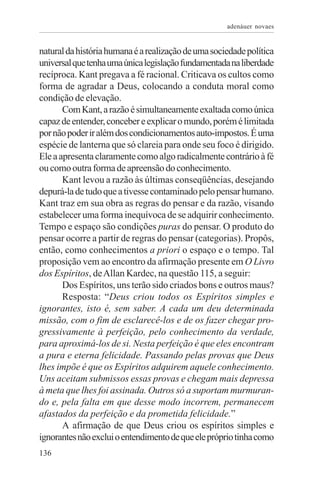 adenáuer novaes


natural da história humana é a realização de uma sociedade política
universal que tenha uma única legislação fundamentada na liberdade
recíproca. Kant pregava a fé racional. Criticava os cultos como
forma de agradar a Deus, colocando a conduta moral como
condição de elevação.
       Com Kant, a razão é simultaneamente exaltada como única
capaz de entender, conceber e explicar o mundo, porém é limitada
por não poder ir além dos condicionamentos auto-impostos. É uma
espécie de lanterna que só clareia para onde seu foco é dirigido.
Ele a apresenta claramente como algo radicalmente contrário à fé
ou como outra forma de apreensão do conhecimento.
       Kant levou a razão às últimas conseqüências, desejando
depurá-la de tudo que a tivesse contaminado pelo pensar humano.
Kant traz em sua obra as regras do pensar e da razão, visando
estabelecer uma forma inequívoca de se adquirir conhecimento.
Tempo e espaço são condições puras do pensar. O produto do
pensar ocorre a partir de regras do pensar (categorias). Propôs,
então, como conhecimentos a priori o espaço e o tempo. Tal
proposição vem ao encontro da afirmação presente em O Livro
dos Espíritos, de Allan Kardec, na questão 115, a seguir:
       Dos Espíritos, uns terão sido criados bons e outros maus?
       Resposta: “Deus criou todos os Espíritos simples e
ignorantes, isto é, sem saber. A cada um deu determinada
missão, com o fim de esclarecê-los e de os fazer chegar pro-
gressivamente à perfeição, pelo conhecimento da verdade,
para aproximá-los de si. Nesta perfeição é que eles encontram
a pura e eterna felicidade. Passando pelas provas que Deus
lhes impõe é que os Espíritos adquirem aquele conhecimento.
Uns aceitam submissos essas provas e chegam mais depressa
à meta que lhes foi assinada. Outros só a suportam murmuran-
do e, pela falta em que desse modo incorrem, permanecem
afastados da perfeição e da prometida felicidade.”
       A afirmação de que Deus criou os espíritos simples e
ignorantes não exclui o entendimento de que ele próprio tinha como
136
 