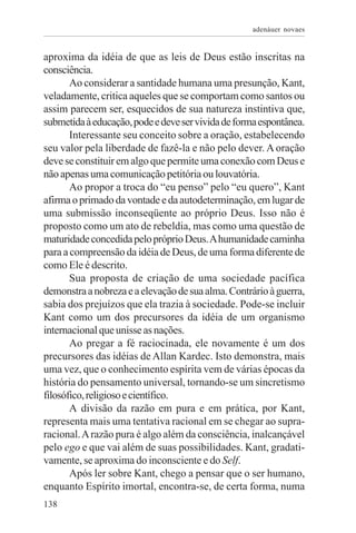 adenáuer novaes


aproxima da idéia de que as leis de Deus estão inscritas na
consciência.
       Ao considerar a santidade humana uma presunção, Kant,
veladamente, critica aqueles que se comportam como santos ou
assim parecem ser, esquecidos de sua natureza instintiva que,
submetida à educação, pode e deve ser vivida de forma espontânea.
       Interessante seu conceito sobre a oração, estabelecendo
seu valor pela liberdade de fazê-la e não pelo dever. A oração
deve se constituir em algo que permite uma conexão com Deus e
não apenas uma comunicação petitória ou louvatória.
       Ao propor a troca do “eu penso” pelo “eu quero”, Kant
afirma o primado da vontade e da autodeterminação, em lugar de
uma submissão inconseqüente ao próprio Deus. Isso não é
proposto como um ato de rebeldia, mas como uma questão de
maturidade concedida pelo próprio Deus. A humanidade caminha
para a compreensão da idéia de Deus, de uma forma diferente de
como Ele é descrito.
       Sua proposta de criação de uma sociedade pacífica
demonstra a nobreza e a elevação de sua alma. Contrário à guerra,
sabia dos prejuízos que ela trazia à sociedade. Pode-se incluir
Kant como um dos precursores da idéia de um organismo
internacional que unisse as nações.
       Ao pregar a fé raciocinada, ele novamente é um dos
precursores das idéias de Allan Kardec. Isto demonstra, mais
uma vez, que o conhecimento espírita vem de várias épocas da
história do pensamento universal, tornando-se um sincretismo
filosófico, religioso e científico.
       A divisão da razão em pura e em prática, por Kant,
representa mais uma tentativa racional em se chegar ao supra-
racional. A razão pura é algo além da consciência, inalcançável
pelo ego e que vai além de suas possibilidades. Kant, gradati-
vamente, se aproxima do inconsciente e do Self.
       Após ler sobre Kant, chego a pensar que o ser humano,
enquanto Espírito imortal, encontra-se, de certa forma, numa
138
 