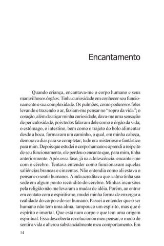 adenáuer novaes




                                     Encantamento



       Quando criança, encantava-me o corpo humano e seus
maravilhosos órgãos. Tinha curiosidade em conhecer seu funcio-
namento e sua complexidade. Os pulmões, como poderosos foles
levando e trazendo o ar, faziam-me pensar no “sopro da vida”; o
coração, além de atiçar minha curiosidade, dava-me uma sensação
de periculosidade, pois todos falavam dele como o órgão da vida;
o estômago, o intestino, bem como o trajeto do bolo alimentar
desde a boca, formavam um caminho, o qual, em minha cabeça,
demorava dias para se completar; tudo era misterioso e fantástico
para mim. Depois que estudei o corpo humano e aprendi a respeito
de seu funcionamento, ele perdeu o encanto que, para mim, tinha
anteriormente. Após essa fase, já na adolescência, encantei-me
com o cérebro. Tentava entender como funcionavam aquelas
saliências brancas e cinzentas. Não entendia como ali estava o
pensar e o sentir humanos. Ainda acreditava que a alma tinha sua
sede em algum ponto recôndito do cérebro. Minhas incursões
pela religião não me levaram a mudar de idéia. Porém, ao entrar
em contato com o espiritismo, mudei minha forma de enxergar a
realidade do corpo e do ser humano. Passei a entender que o ser
humano não tem uma alma, tampouco um espírito, mas que é
espírito e imortal. Que está num corpo e que tem uma origem
espiritual. Essa descoberta revolucionou meu pensar, o modo de
sentir a vida e alterou substancialmente meu comportamento. Em
14
 