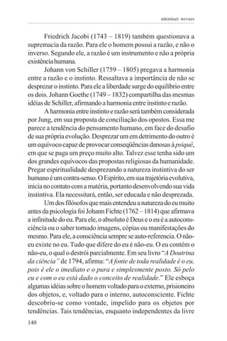 adenáuer novaes


       Friedrich Jacobi (1743 – 1819) também questionava a
supremacia da razão. Para ele o homem possui a razão, e não o
inverso. Segundo ele, a razão é um instrumento e não a própria
existência humana.
       Johann von Schiller (1759 – 1805) pregava a harmonia
entre a razão e o instinto. Ressaltava a importância de não se
desprezar o instinto. Para ele a liberdade surge do equilíbrio entre
os dois. Johann Goethe (1749 – 1832) compartilha das mesmas
idéias de Schiller, afirmando a harmonia entre instinto e razão.
       A harmonia entre instinto e razão será também considerada
por Jung, em sua proposta de conciliação dos opostos. Essa me
parece a tendência do pensamento humano, em face do desafio
de sua própria evolução. Desprezar um em detrimento do outro é
um equívoco capaz de provocar conseqüências danosas à psiquê,
em que se paga um preço muito alto. Talvez esse tenha sido um
dos grandes equívocos das propostas religiosas da humanidade.
Pregar espiritualidade desprezando a natureza instintiva do ser
humano é um contra-senso. O Espírito, em sua trajetória evolutiva,
inicia no contato com a matéria, portanto desenvolvendo sua vida
instintiva. Ela necessitará, então, ser educada e não desprezada.
       Um dos filósofos que mais entendeu a natureza do eu muito
antes da psicologia foi Johann Fichte (1762 – 1814) que afirmava
a infinitude do eu. Para ele, o absoluto é Deus e o eu é a autocons-
ciência ou o saber tornado imagens, cópias ou manifestações do
mesmo. Para ele, a consciência sempre se auto-referencia. O não-
eu existe no eu. Tudo que difere do eu é não-eu. O eu contém o
não-eu, o qual o destrói parcialmente. Em seu livro “A Doutrina
da ciência” de 1794, afirma: “A fonte de toda realidade é o eu,
pois é ele o imediato e o pura e simplesmente posto. Só pelo
eu e com o eu está dado o conceito de realidade.” Ele esboça
algumas idéias sobre o homem voltado para o externo, prisioneiro
dos objetos, e, voltado para o interno, autoconsciente. Fichte
descobriu-se como vontade, impelido para os objetos por
tendências. Tais tendências, enquanto independentes da livre
140
 