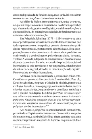 filosofia e espiritualidade – uma abordagem psicológica


dessa multiplicidade de funções, Jung, mais tarde, irá considerar
o eu como um complexo, centro da consciência.
      As idéias de Fichte, tanto quanto as de Jung e de outros,
no que diz respeito ao eu e à consciência, nos levam a perceber
que a humanidade, portanto o Espírito, caminha na direção da
autoconsciência, do conhecimento das leis de funcionamento do
universo, e da autodeterminação.
      Em Friedrich Schelling (1775 – 1854) observa-se uma
maior penetração na idéia do inconsciente. Ele considerava que
tudo se passava no eu, no espírito, e que este via o mundo a partir
de sua representação, portanto uma autoprodução. Essa auto-
produção do mundo era inconsciente. A atividade produtiva do
espírito não é o conhecimento, pois é inconsciente, portanto,
vontade. A vontade independe do conhecimento. O conhecimento
depende da vontade. Para ele, a vontade é o princípio espiritual
inconsciente de toda a produção e, por conseguinte, o fundamento
da natureza e em geral, de todas as manifestações do espírito.
Para ele existe atividade inconsciente.
      Afirmava que a única atividade a priori é não consciente.
Considerava que o que é inconsciente é involuntário. Para ele,
Deus é o Absoluto, é o poeta e Criador da história, portanto da
evolução. Para ele, a mitologia grega, com seus símbolos, encerra
criações inconscientes. Jung também vai considerar a mitologia
sob o mesmo paradigma. Ele dizia que “Não devemos supor
que mito e mistério tenham sido inventados conscientemente
para uma finalidade qualquer, mas ao que parece represen-
tariam uma confissão involuntária de uma condição prévia
psíquica, porém inconsciente.” 36
      Aos poucos a psiquê vai se aproximando do inconsciente,
permitindo ao Espírito auto-conhecer-se. Os conceitos a respeito
do inconsciente, a partir de Schelling, abrem caminho para uma
melhor compreensão a respeito do Espírito, enquanto entidade
36
     OC Vol. IX/1, par. 316.

                                                               143
 