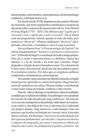 adenáuer novaes


desencarnada, como também, e principalmente, da fenomenologia
mediúnica. A distinção inicia-se aí.
       Em fins do século XVIII, desponta um dos maiores filósofos
da Alemanha, que traria importantes contribuições a respeito da
discussão sobre a natureza do inconsciente e do eu. Esse filósofo
é Georg Hegel (1770 – 1831). Ele afirmava que “aquilo que é
racional é real; e aquilo que é real é racional”. Ele se forma
com um pragmatismo intenso quando se trata da razão, pois
ironizava o “dever ser”. Afirmava ainda que o “dever ser” não é,
portanto, não existe. A realidade é o ser e é o que é racional.
       Em seu famoso livro “A Fenomenologia do Espírito” ele
afirma categoricamente “Somente o espiritual é o efetivamente
real.” A filosofia de Hegel é a conciliação da razão consigo própria.
Para ele, a razão é autoconsciência e a dialética, síntese dos
opostos, é a lei do mundo e da razão que o domina. Hegel
propunha a religião do povo baseada no amor. Via a doutrina do
Cristo como a base para tal, desde que não descambasse para a
fé eclesiástica exterior. Ele dizia que as exigências políticas
conduziram o cristianismo ao cerimonialismo.
       Novamente vamos encontrar um filósofo criticando a religião
formal por ter suprimido os valores do Espírito. Hegel não fica
isento de estabelecer sua crítica. Mesmo cristão e considerando
o amor como a base da religião, condena o culto externo.
       Para ele, vida é o ideal que se manifestou e atuou na realidade,
a unidade que se realizou no múltiplo. Essa afirmação vem a propósito
do conceito de individuação que Jung estabeleceu. Tal conceito
vem a ser um contraponto ao de perfeição. Individuar-se é realizar-
se no coletivo, sem abdicar de viver a vida como ela é, realizando
seu próprio destino. Jung descrevia a individuação como um
processo, que levaria o ser humano ao si mesmo, isto é, à sua mais
íntima essência. Ele dizia que “O processo de individuação tem
dois aspectos fundamentais: por um lado, é um processo interior
e subjetivo de integração, por outro, é um processo objetivo de
relação com o outro, tão indispensável quanto o primeiro. Um
144
 